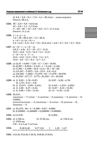 273

ǝǲȅǲǺǵǲ ȀǼǽǭǳǺǲǺǵǶ Ƿ ȀȄǲǮǺǵǷȀ ǚ. Ǭ. ǏǵǸǲǺǷǵǺǭ ǵ Ǳǽ.

5) 6,8 + 2,6 + 9,1 + 7,8 + 4,1
Ответ: 30,4 м.

30,4 (м) — длина веревки.

1225. ВС 2,8 + 0,8 3,6 (см);
АС 3,6 + 1,1 4,7 (см);
Р АВ + ВС + АС 2,8 + 3,6 + 4,7
Ответ: 11,1 см.

11,1 (см).

1226. х + у у + х;
7,3 + 29 36,3; 29 + 7,3 36,3;
а + (b + с) (a + b) + c
2,3 + (4,2 + 3,7) 2,3 + 7,9 10,2; (2,3 + 4,2) + 3,7 6,5 + 3,7 10,2.
1227. (a + b) – c a + (b – c);
(13,2 + 4,8) – 2,7 18 – 2,7 15,3;
13,2 + (4,8 – 2,7) 13,2 + 2,1 15,3;
a – (b + c) a – b – c;
13,2 – (4,8 + 2,7) 13,2 – 7,5 5,7;
13,2 – 4,8 – 2,7 8,4 – 2,7 5,7.
1228. а)
б)
в)
г)
д)
е)

(2,31 + 8,69) + 7,65 11 + 7,65 18,65;
(0,387 + 0,613) + 3,142 1 + 3,142 4,142;
(7,891 + 2,109) + (3,9 + 6,1) 10 + 10 20;
(14,537 – 2,237) – 5,9 12,3 – 5,9 6,4;
(24,302 – 1,302) + 17,879 23 + 17,879 40,879;
25,243 + (17,77 – 2,77) 25,243 + 15 40,243.

1229. а) 1)
3)
б) 1)
в) 1)
г) 1)

9,83 – 1,76 8,07;
4,79 + 0,11 4,9;
12,371 – 8,93 3,441;
5,82 – 3,27 2,55;
3,96 + 7,85 11,81;

2) 8,07 – 3,28

4,79;

2) 3,441 + 1,212 4,653;
2) 14,87 – 2,55 12,32;
2) 14 – 11,81 2,19.

1230. 32,547,
тысячные — 7; сотые — 4; десятые — 5; единицы — 2; десятки — 3;
2,6034,
десятитысячные — 4; тысячные — 3; сотые — 0; десятые — 6;
единицы — 2.
1231. а) 24,578 20 + 4 + 0,500 + 0,07 + 0,008;
б) 0,520001 0,500000 + 0,020000 + 0,000001.
1232. а) 15,379;

б) 0,304.

1233. а) 5,762 м;
б) 57,62 дм;
г) 5762 мм;
СМ 4 м 5 дм 7 см 3 мм.
1234.
1235. А (5,3), В (5,8), С (6,2), D (6,6), K (6,8).

в) 576,2 см;

 