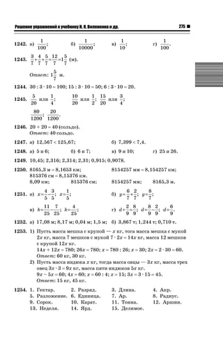 275

ǝǲȅǲǺǵǲ ȀǼǽǭǳǺǲǺǵǶ Ƿ ȀȄǲǮǺǵǷȀ ǚ. Ǭ. ǏǵǸǲǺǷǵǺǭ ǵ Ǳǽ.

1242. а)
1243.

1
;
100

б)

в)

1
;
10

г)

1
.
100

3 4 5 12 5
+ + = =1 (м).
7 7 7 7
7
Ответ: 1

5
м.
7

1244. 30 : 3 · 10
1245.

1
;
10000

100; 15 : 3 · 10

5
1
или ;
20
4

50; 6 : 3 · 10

20.

10
1 15
3
или ;
или ;
20
2 20
4

80
20
;
.
1200 1200
1246. 20 + 20 40 (сольдо).
Ответ: 40 сольдо.
1247. а) 12,567  125,67;

б) 7,399  7,4.

1248. а) 5 и 6;

в) 9 и 10;

б) 6 и 7;

г) 25 и 26.

1249. 10,45; 2,316; 2,314; 2,31; 0,915; 0,9078.
1250. 8165,3 м 8,1653 км;
815376 см 8,15376 км.
8,09 км;
815376 см;
4 3
1
1251. а) x = − ; x = ;
5 5
5
в) k=

11 7
4
− ; k= ;
25 25
25

8154257 мм
8154257 мм;
б) y=

8,154257 км;
8165,3 м.

6 2
8
+ ; y= ; y
7 7
7

2 8
8 2
6
г) d + = ; d = − ; d = .
9 9
9 9
9

1252. а) 17,08 м; 8,17 м; 0,04 м; 1,5 м; б) 3,867 т; 1,244 т; 0,710 т.
1253. 1) Пусть масса мешка с крупой — х кг, тога масса мешка с мукой
2х кг, масса 7 мешков с мукой 7 · 2х 14х кг, масса 12 мешков
с крупой 12х кг.
14х + 12х 780; 26х 780; х 780 : 26; х 30; 2х 2 · 30 60.
Ответ: 60 кг, 30 кг.
2) Пусть масса индюка х кг, тогда масса овцы — 3х кг, масса трех
овец 3х · 3 9х кг, масса пяти индюков 5х кг.
9х – 5х 60; 4х 60; х 60 : 4; х 15; 3х 3 · 15 45.
Ответ: 15 кг, 45 кг.
1254. 1. Гектар.
5. Разложение.
9. Сорок.
13. Неделя.

2. Разряд.
6. Единица.
10. Карат.
14. Ярд.

3. Длина.
7. Ар.
11. Тонна.
15. Делимое.

4. Акр.
8. Радиус.
12. Аршин.

 