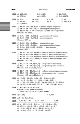 2001–2011 гг.

276

1255. а) 400,066;
г) 270,98;
1256. а) 0,32;
д) 13,88;
и) 0,06311.

б) 916,27;
д) 24,107;
б) 3,18;
е) 2,93;

ǙǍǟǒǙǍǟǕǗǍ

в) 24,7189;
е) 0,0133576.
в) 3,01;
ж) 3;

г) 15,11;
з) 115,973;

1257. 1) 83,6 + 14,8 98,4(см) — длина второй стороны;
2) 98,4 + 8,6 107 (см) — длина третьей стороны;
3) 83,6 + 98,4 + 107 289 (см) 2 м 89 см — периметр.
Ответ: 2 м 89 см.
1258. 1) 9,35 – 2,89 6,46 (м) — длина второй части;
2) 6,46 – 2,89 3,57 (м) — разность длин.
Ответ: 3,57 м.
1259. 1) 0,24 + 0,32 0,56 (т) — масса оболочки;
2) 0,24 – 0,15 0,09 (т) — масса газовой горелки;
3) 0,24 + 0,56 + 0,09 0,89 (т) — масса шара.
Ответ: 0,89 т.
1260. 1) 48,3 – 15,8 32,5 (км) — прошла машина за второй час;
2) 48,3 + 32,5 80,8 (км) — прошла машина за два часа;
3) 80,8 – 24,3 56,5 (км) — прошла машина за третий час;
4) 80,8 + 56,5 137,3 (км) — прошла машина за три часа.
Ответ: 137,3 км.
1261. 1) 40,5 + 5,8 46,3 (км/ч) — скорость по течению;
2) 40,5 – 5,8 34,7 (км/ч) — скорость против течения.
Ответ: 46,3 км/ч, 34,7 км/ч.
1262. 1) 23,7 – 3,8 19,9 (км/ч) — собственная скорость катера;
2) 19,9 – 3,8 16,1 (км/ч) — скорость против течения.
Ответ: 19,9 км/ч, 16,1 км/ч.
1263. а)
б)
в)
г)

(73,12 – 13,12) – 5,34 60 – 5,34 54,66;
(101,3 + 84,7) + 1,11 186 + 1,11 187,11;
(47,28 + 55,02) + (34,98 – 34,98) 102,3 + 0 102,3;
(46,83 – 6,83) + (15,77 + 5,77) 40 + 21,54 61,54.

1264. 41,87 40 + 1 + 0,8 + 0,07;
0,6098 0,6 + 0,009 + 0,0008;
13,5401 10 + 3 + 0,5 + 0,04 + 0,0001.
1265. а) 21,28;
1266. АВ

б) 0,035.

8 м 9 дм 6 мм.

1267.
1268. а)
б)
в)
г)

х – 18,2 15,6 – 3,8; х 11,8 + 18,2; х 30;
17,9 – у 34,2 – 22; у 17,9 – 12,2; у 5,7;
t + 3,4 16,5 – 4,9; t 11,6 – 3,4; t 8,2;
r + 0,43 7,1; r 7,1 – 0,43; r 6,67.

 