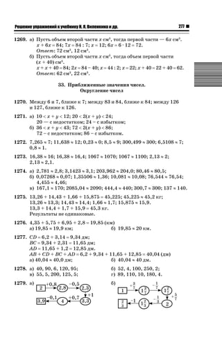 ǝǲȅǲǺǵǲ ȀǼǽǭǳǺǲǺǵǶ Ƿ ȀȄǲǮǺǵǷȀ ǚ. Ǭ. ǏǵǸǲǺǷǵǺǭ ǵ Ǳǽ.

277

1269. а) Пусть объем второй части х см3, тогда первой части — 6х см3.
х + 6х 84; 7х 84 : 7; х 12; 6х 6 · 12 72.
Ответ: 72 см3, 12 см3.
б) Пусть объем второй части х см3, тогда объем первой части
(х + 40) см3.
х + х + 40 84; 2х 84 – 40; х 44 : 2; х 22; х + 40 22 + 40 62.
Ответ: 62 см3, 22 см3.
33. Приближенные значения чисел.
Округление чисел
1270. Между 6 и 7, ближе к 7; между 83 и 84, ближе к 84; между 126
и 127, ближе к 126.
1271. а) 10  х + у  12; 20  2(х + у)  24;
20 — с недостатком; 24 – с избытком;
б) 36  х + у  43; 72  2(х + у)  86;
72 – с недостатком; 86 – с избытком.
1272. 7,265 | 7; 11,638 | 12; 0,23 | 0; 8,5 | 9; 300,499 | 300; 6,5108 | 7;
0,8 | 1.
1273. 16,38 | 16; 16,38 | 16,4; 1067 | 1070; 1067 | 1100; 2,13 | 2;
2,13 | 2,1.
1274. а) 2,781 | 2,8; 3,1423 | 3,1; 203,962 | 204,0; 80,46 | 80,5;
б) 0,07268 | 0,07; 1,35506 | 1,36; 10,081 | 10,08; 76,544 | 76,54;
4,455 | 4,46;
в) 167,1 | 170; 2085,04 | 2090; 444,4 | 440; 300,7 | 300; 137 | 140.
1275. 13,26 + 14,43 + 1,66 + 15,875 45,225; 45,225 | 45,2 кг;
13,26 | 13,3; 14,43 | 14,4; 1,66 | 1,7; 15,875 | 15,9.
13,3 + 14,4 + 1,7 + 15,9 45,3 кг.
Результаты не одинаковые.
1276. 4,35 + 5,75 + 6,95 + 2,8
а) 19,85 | 19,9 км;

19,85 (км)
б) 19,85 | 20 км.

1277. CD 6,2 + 3,14 9,34 дм;
BC 9,34 + 2,31 11,65 дм;
AD 11,65 + 1,2 12,85 дм.
AB + CD + BC + AD 6,2 + 9,34 + 11,65 + 12,85 40,04 (дм)
а) 40,04 | 40,0 дм;
б) 40,04 | 40 дм.
1278. а) 40, 90, 6, 120, 95;
в) 55, 5, 200, 125, 5;

б) 52, 4, 100, 250, 2;
г) 89, 110, 10, 180, 4.

1279. а)

б)

 