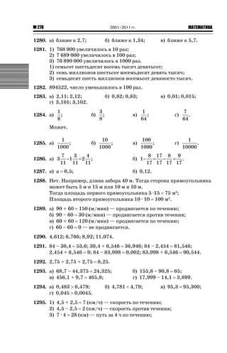 2001–2011 гг.

278

1280. а) ближе к 2,7;

ǙǍǟǒǙǍǟǕǗǍ

б) ближе к 1,34;

в) ближе к 5,7.

1281. 1) 768 900 увеличилось в 10 раз;
2) 7 689 000 увеличилось в 100 раз;
3) 76 890 000 увеличилось в 1000 раз.
1) семьсот шестьдесят восемь тысяч девятьсот;
2) семь миллионов шестьсот восемьдесят девять тысяч;
3) семьдесят шесть миллионов восемьсот девяносто тысяч.
1282. 894522, число уменьшилось в 100 раз.
1283. а) 2,11; 2,12;
г) 3,101; 3,102.
1284. а)

1
;
8

б) 0,82; 0,83;

в) 0,01; 0,015;

б)

3
;
8

в)

1
;
64

г)

7
.
64

б)

10
;
1000

в)

100
;
1000

г)

1
.
10000

Может.
1285. а)

1
;
1000

1286. а) 3
1287. а) а

7
3
4
−1 = 2 ;
11 11 11

б) 1 −

0,5;

8 17 8 9
= − = .
17 17 17 17

б) 0,12.

1288. Нет. Например, длина забора 40 м. Тогда сторона прямоугольника
может быть 5 м и 15 м или 10 м и 10 м.
Тогда площадь первого прямоугольника 5 ·15 75 м2;
Площадь второго прямоугольника 10 · 10 100 м2.
1289. а)
б)
в)
г)

90 + 60 150 (м/мин) — продвигается по течению;
90 – 60 30 (м/мин) — продвигается против течения;
60 + 60 120 (м/мин) — продвигается по течению;
60 – 60 0 — не продвигается.

1290. 4,612; 6,766; 8,92; 11,074.
1291. 84 – 30,4 53,6; 30,4 + 6,546 36,946; 84 – 2,454 81,546;
2,454 + 6,546 9; 84 – 83,998 0,002; 83,998 + 6,546 90,544.
1292. 2,75 + 2,75 + 2,75

8,25.

1293. а) 68,7 – 44,375 24,325;
в) 456,1 + 9,7 465,8;
1294. а) 0,483 ! 0,479;
г) 0,045 ! 0,0045.

б) 155,8 – 90,8 65;
г) 17,999 – 14,1 3,899.

б) 4,781  4,79;

в) 95,3

1295. 1) 4,5 + 2,5 7 (км/ч) — скорость по течению;
2) 4,5 – 2,5 2 (км/ч) — скорость против течения;
3) 7 · 4 28 (км) — путь за 4 ч по течению;

95,300;

 