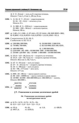 279

ǝǲȅǲǺǵǲ ȀǼǽǭǳǺǲǺǵǶ Ƿ ȀȄǲǮǺǵǷȀ ǚ. Ǭ. ǏǵǸǲǺǷǵǺǭ ǵ Ǳǽ.

4) 2 · 3 6 (км) — путь за 3 ч против течения.
Ответ: 7 км/ч, 2 км/ч, 28 км, 6 км.
1296. 1. 1) 24 : 8 · 7 21 (т) — израсходовали;
2) 24 – 21 3 (т) — осталось угля.
Ответ: 3 т.
2. 1) 300 : 6 · 5 250 (кг) — израсходовали;
2) 300 – 250 50 (кг) — осталось краски.
Ответ: 50 кг.
1297. а) 1,69 | 2; 1,198 | 1; 37,444 | 37; 37,5444 | 38; 802,3022 | 802;
б) 0,3691 | 0,4; 0,8218 | 0,8; 0,9702 | 1,0; 81,3501 | 81,4.
1298. С недостатком: 3; 21; 10; 1;
С избытком: 4; 22; 11; 2.
1299. а) 100 000; 999 990;
в) 70 900; 709 000;

б) 10 000 000; 1 000 010;
г) 62 310 000; 623 100; 6231.

1300. а) 480 000 000;
б) 1 360 000 000;
в) (250 000 · 40) · 600 10 000 000 · 600 6 000 000 000;
г) 19 000 · (20 000 · 50) 19 000 · 1 000 000 19 000 000 000.
1301. 1) 21,6 + 4,9 26,5 (км/ч) — скорость по течению;
2) 21,6 – 4,9 16,7 (км/ч) — скорость против течения.
Ответ: 26,5 км/ч; 16,7 км/ч.
1302. 1) 27 · 3 81 (км) — путь по озеру;
2) 27 – 3 24 (км/ч) — скорость против течения;
3) 24 · 4 96 (км) — путь по реке;
4) 81 + 96 177 (км) — весь путь.
Ответ: 177 км.
1303. 1) 900 : 10 90 (т) — масса одного слитка;
2) 90 · 210 18900 (т) — масса слитков в одном ларце;
3) 18 900 · 32 000 604 800 000 (кг) 604 800 (т) — золота.
Ответ: 604 800 т.
+
1304. а)

6631785
304982
6936767

+
б)

3757438
4349255
8106693

§ 7. Умножение и деление десятичных дробей
34. Умножение десятичных дробей
на натуральные числа
1305. а) 8,75 + 8,75 + 8,75 + 8,75 35;
б) 2,3 + 2,3 + 2,3 + 2,3 + 2,3 11,5.
1306. а) 53,4;
д) 4817,4;

б) 45;
е) 2533,3;

в) 1,8;

г) 438,9;

 