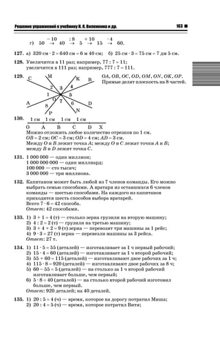 163

ǝǲȅǲǺǵǲ ȀǼǽǭǳǺǲǺǵǶ Ƿ ȀȄǲǮǺǵǷȀ ǚ. Ǭ. ǏǵǸǲǺǷǵǺǭ ǵ Ǳǽ.

г)

50

– 10
:8
+ 10
o 40 o 5 o 15

127. а) 320 см · 2

640 см

6 м 40 см;

·4
o 60.
б) 25 см · 3

75 см

7 дм 5 см.

128. Увеличится в 11 раз; например, 77 : 7 11;
увеличится в 111 раз; например, 777 : 7 111.
129.

OA, OB, OC, OD, OM, ON, OK, OP.
Прямые делят плоскость на 8 частей.

130.
Можно отложить любое количество отрезков по 1 см.
OB 2 см; OC 3 см; OD 4 см; AD 3 см.
Между O и B лежит точка A; между O и C лежат точки A и B;
между B и D лежит точка C.
131. 1 000 000 — один миллион;
1 000 000 000 — один миллиард;
100 000 — сто тысяч;
3 000 000 — три миллиона.
132. Капитаном может быть любой из 7 членов команды. Его можно
выбрать семью способами. А вратаря из оставшихся 6 членов
команды — шестью способами. На каждого из капитанов
приходится шесть способов выбора вратарей.
Всего 7 · 6 42 способа.
Ответ: 42 способами.
133. 1) 3 + 1 4 (т) — столько зерна грузили на вторую машину;
2) 4 : 2 2 (т) — грузили на третью машину;
3) 3 + 4 + 2 9 (т) зерна — перевозят три машины за 1 рейс;
4) 9 · 3 27 (т) зерна — перевезли машины за 3 рейса.
Ответ: 27 т.
134. 1)
2)
3)
4)
5)

11 · 5 55 (деталей) — изготавливает за 1 ч первый рабочий;
15 · 4 60 (деталей) — изготавливает за 1 ч второй рабочий;
55 + 60 115 (деталей) — изготавливают двое рабочих за 1 ч;
115 · 8 920 (деталей) — изготавливают двое рабочих за 8 ч;
60 – 55 5 (деталей) — на столько за 1 ч второй рабочий
изготавливает больше, чем первый;
6) 5 · 8 40 (деталей) — на столько второй рабочий изготовил
больше, чем первый.
Ответ: 920 деталей; на 40 деталей.

135. 1) 20 : 5
2) 20 : 4

4 (ч) — время, которое на дорогу потратил Миша;
5 (ч) — время, которое потратил Витя;

 