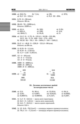 2001–2011 гг.

282

1330. а) 252,75;
б) 7,14;
д) 8,3 · 15 124,5;

ǙǍǟǒǙǍǟǕǗǍ

в) 39;
е) 9,5 · 32

304.

г) 972;

1331. 3,75 · 8 30 (см).
Ответ: 30 см.
1332. 30,25 · 76 2299 (кг).
Ответ: 2299 кг.
1333. а) 45,5;
г) 835,4;
ж) 3845,7;

б) 183;
д) 230;
з) 35,8;

в) 2,35;
е) 4,8;
и) 3.

1334. а) 15,2 · 8 + 1,73 · 6 121,6 + 10,38 131,98;
15,2 · 10 + 1,73 · 100 152 + 173 325;
б) 16,52 · 85 + 18,1 · 10 1404,2 + 181 1585,2.
1335. 55,2 · 4 – 40,6 · 3 220,8 – 121,8
Ответ: на 99 км.

99 (км).

1336. 1) 0,25 · 6 1,5 (т);
2) 0,44 · 3 1,32 (т);
3) 1,5 + 1,32 2,82 (т).
1337. 12 · 4 = 48 (км);
12 : 4 · 1 = 3 (км);
12 : 4 · 3 = 9 (км).
1338. 1600 · 3 4800 (г);
1600 : 8 200 (г);
1600 : 8 · 3 600 (г).
483
21
1339. а)
483
966
10143

318
35
б)
1590
954
11130

×

×

35. Деление десятичных дробей
на натуральные числа
1340. а) 2,3;
д) 4,05;
и) 0,09375;

б) 30,4;
е) 0,007;
к) 0,00018;

в) 12,614;
ж) 0,0125;
л) 0,127;

г) 64,4;
з) 0,0202;
м) 0,307.

1341. 1) 1,2 · 3 3,6 (т) — масса всех тракторов;
2) 3,6 + 2 5,6 (т) — масса всех аэросаней;
3) 5,6 : 7 0,8 (т) — масса одних аэросаней.
Ответ: 0,8 т.
1342. 1) 12 · 6,6 79,2 (см2) — площадь первого прямоугольника;
2) 79,2 : 11 7,2 (см2) — площадь второго прямоугольника;

 
