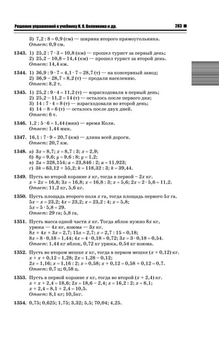 283

ǝǲȅǲǺǵǲ ȀǼǽǭǳǺǲǺǵǶ Ƿ ȀȄǲǮǺǵǷȀ ǚ. Ǭ. ǏǵǸǲǺǷǵǺǭ ǵ Ǳǽ.

3) 7,2 : 8 0,9 (см) — ширина второго прямоугольника.
Ответ: 0,9 см.
1343. 1) 25,2 : 7 · 3 10,8 (км) — прошел турист за первый день;
2) 25,2 – 10,8 14,4 (км) — прошел турист за второй день.
Ответ: 14,4 км.
1344. 1) 36,9 : 9 · 7 4,1 · 7 28,7 (т) — на консервный завод;
2) 36,9 – 28,7 8,2 (т) — продали населению.
Ответ: 8,2 т.
1345. 1) 25,2 : 9 · 4 11,2 (т) — израсходовали в первый день;
2) 25,2 – 11,2 14 (т) — осталось после первого дня;
3) 14 : 7 · 4 8 (т) — израсходовали во второй день;
4) 14 – 8 6 (т) — осталось после двух дней.
Ответ: 6 т.
1346. 1,2 : 5 · 6 1,44 (мин) — время Коли.
Ответ: 1,44 мин.
1347. 16,1 : 7 · 9 20,7 (км) — длина всей дороги.
Ответ: 20,7 км.
1348. а)
б)
в)
г)

3х 8,7; х 8,7 : 3; х 2,9;
8у 9,6; у 9,6 : 8; у 1,2;
2а 328,154; а 23,846 : 2; а 11,923;
3k 63,12 + 55,2; k 118,32 : 3; k 39,44.

1349. Пусть во второй корзине х кг, тогда в первой – 2х кг.
х + 2х 16,8; 3х 16,8; х 16,8 : 3; х 5,6; 2х 2 · 5,6
Ответ: 11,2 кг, 5,6 кг.

11,2.

1350. Пусть площадь второго поля х га, тогда площадь первого 5х га.
5х – х 23,2; 4х 23,2; х 23,2 : 4; х 5,8;
5х 5 · 5,8 29.
Ответ: 29 га; 5,8 га.
1351. Пусть масса одной части х кг. Тогда яблок нужно 8х кг,
урюка — 4х кг, изюма — 3х кг.
8х + 4х + 3х 2,7; 15х 2,7; х 2,7 : 15 0,18;
8х 8 · 0,18 1,44; 4х 4 · 0,18 0,72; 3х 3 · 0,18 0,54.
Ответ: 1,44 кг яблок, 0,72 кг урюка, 0,54 кг изюма.
1352. Пусть во втором мешке х кг, тогда в первом мешке (х + 0,12) кг.
х + х + 0,12 1,28; 2х 1,28 – 0,12;
2х 1,16; х 1,16 : 2; х 0,58; х + 0,12 0,58 + 0,12 0,7.
Ответ: 0,7 ц; 0,58 ц.
1353. Пусть в первой корзине х кг, тогда во второй (х + 2,4) кг.
х + х + 2,4 18,6; 2х 18,6 – 2,4; х 16,2 : 2; х 8,1;
х + 2,4 8,1 + 2,4 10,5.
Ответ: 8,1 кг; 10,5кг.
1354. 0,75; 0,625; 1,75; 3,32; 5,5; 70,04; 4,25.

 
