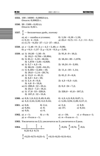2001–2011 гг.

284

ǙǍǟǒǙǍǟǕǗǍ

1355. 100 : 16000 0,00625 (г).
Ответ: 0,00625 г.
1356. 30 : 1500 0,02 (г).
Ответ: 0,02 г.
1357.

2
— бесконечная дробь, поэтому
3
а), в) — ошибка в условии;
б) 1,34 – 0,16 1,18;
г) 0,15 · 4 0,6;
д) (0,4 + 0,7) : 11 1,1 : 11
е) (1,75 – 0,25) · 27 1,5 · 27 40,5.

0,1;

1358. а) х – 5,46 9 : 2; х 4,5 + 5,46; х 9,96;
б) у + 0,5 1,57 · 2; у 3,14 – 0,5; у 2,64.
1359. а) 1)
3)
б) 1)
3)
в) 1)
3)
г) 1)
3)
д) 1)
3)
е) 1)
3)
ж) 1)
3)
з) 1)
3)

10,56 – 1,56 9;
10,2 + 0,704 10,904;
61,5 – 5,16 56,34;
1,878 + 5,05 6,928;
3,7 + 4,3 8;
66,24 – 2,03 64,21;
6,595 + 3,405 10;
28,6 + 1,14 29,74;
15,3 · 4 61,2;
6,8 + 3,2 10;
2,4 : 8 0,3;
4,6 · 3 13,8;
280,8 : 12 23,4;
23,4 – 7,2 16,2;
17,6 · 13 228,8;
187,2 : 12 15,6.

2) 91,8 : 9

10,2;

2) 56,34 : 30

1,878;

2) 16,24 : 8

2,03;

2) 11,4 : 10

1,14;

2) 61,2 : 9
2) 4,3 + 0,3
2) 0,3 · 24

6,8;
4,6;
7,2;

2) 228,8 – 41,6

187,2;

1360. а) 0,9; 1,8; 0,2; 0,49; 0,43;
в) 3,2; 2,55; 3,32; 3,2; 0,55;

б) 4,3; 4,3; 0,8; 0,67; 1;
г) 5,35; 3,94; 2,26; 3,57; 2.

1361. а) 0,6;
д) 0,84;
и) 0,9;

в) 2,4;
ж) 37;

1362. а) х
д) а

1;
0 или а

б) 2,4;
е) 8;
к) 0.
б) х
1;

0;

в) х 10;
е) т 0 или m

г) 6,9;
з) 0,54;
г) х 0 или х 1;
1.

1363. Увеличится на 2,5; увеличится на 5; увеличится в 2 раза.
1364.

1
3
2
= 0,25; = 0,75; = 0,5;
4
4
4
3
1
+ 0,25 = 0,75 + 0,25 =1; + 0,15 = 0,25 + 0,15 = 0,4.
4
4

 