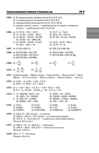285

ǝǲȅǲǺǵǲ ȀǼǽǭǳǺǲǺǵǶ Ƿ ȀȄǲǮǺǵǷȀ ǚ. Ǭ. ǏǵǸǲǺǷǵǺǭ ǵ Ǳǽ.

1365. а)
б)
в)
г)

К предыдущему прибавляется 0,6; 3,6; 4,2;
от предыдущего отнимается 0,7; 6,8; 6,1;
предыдущий уменьшается на 2; 14,4; 28,8;
первое, третье, пятое — прибавляется 1; второе, четвертое,
шестое — прибавляется 0,7; 4,2; 2,8.

1366. а) 1) 37,8 – 19,1 18,7;
б) 1) 14,23 + 13,97 28,2;
в) 1) 64,37 + 33,21 97,58;
3) 76,02 · 14 1064,28;
г) 1) 33,56 – 18,29 15,27;
3) 38,1 – 38,1 0;

2) 18,7 · 4 74,8;
2) 28,2 · 31 874,2;
2) 97,58 – 21,56 76,02;

1367. а) 37,05; 628; 5;

б) 235,78; 0,68; 30.

1368. а) 82719,364 | 82 719;
в) 82719,364 | 82719,4;
д) 82719,364 | 83 000.

б) 82719,364 | 82 700;
г) 82719,364 | 82719,36;

1369. а) 7
1370 а)

8
;
12

9 10
 ;
11 11

1
б) 3 ;
7
б)

2) 13,2 + 24,9 38,1;
4) 15,27 · 0 0.

1
в) 8 ;
5

5
г) 7 .
9

5 5
= .
13 13

1371. Самый легкий — Женя, потом — Сеня; потом — Коля, потом — Петя.
Женя — 37,7 кг; Сеня — 39,2 кг; Коля — 40,8 кг; Петя — 42,5 кг.
1372. а) 5,35 – т; 5,35 – 1,64 3,71;
б) 20,2 + k; 20,2 + 2,7 22,9.
1373. а) х – 3,8 16,1 – 11,3; х 4,8 + 3,8; х 8,6;
б) 2,7 + у 25,34 – 15,34; у 10 – 2,7; у 7,3.
1374. 1. 1)
3)
2. 1)
3)

104040 : 2312 45;
1025 · 74 75850;
205 · 87 17835;
56364 : 427 132;

1375. а) 10,7;
д) 0,028;
и) 0,9607;

б) 0,25;
е) 0,025;
к) 0,014706;

2)
4)
2)
4)

1070 – 45 1025;
75850 + 6489 82339;
38529 + 17835 56364;
132 – 119 13.

в) 0,08;
ж) 3,8;
л) 0,000142;

г) 0,55;
з) 0,315;
м) 0,000075.

1376. 1) 65,8 · 3 197,4 (км) — по шоссе;
2) 324,9 – 197,4 127,5 (км) — по грунтовой дороге;
3) 127,5 : 5 25,5 (км/ч) — скорость по грунтовой дороге.
Ответ: 25,5 км/ч.
1377. 1) 180,4 : 11 · 3 49,2 (т) — отпущено;
2) 180,4 – 49,2 131,2 (т) — осталось на складе.
Ответ: 131,2 т.
1378. 32,5 : 5 · 7 45,5 (га).
Ответ: 45,5 га.

 