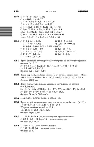 286

2001–2011 гг.

ǙǍǟǒǙǍǟǕǗǍ

1379. а) х 0,15 : 15; х 0,01;
б) у 3,08 : 4; у 0,77;
в) 11а 1,87; а 1,87 : 11; а 0,17;
г) 4z 5,12; z 5,12 : 4; z 1,28;
д) 7t 25,3 – 3,18; t 22,12 : 7; t 3,16;
е) 6р 75,19 + 14,21; р 89,4 : 6; р 14,9;
ж) n – 3 295,1 : 13; n 22,7 + 3; n 25,7;
з) m + 1,2 61,2 : 34; m 1,8 – 1,2; m 0,6;
и) k – 0,2 21 : 15; k 1,4 + 0,2; k 1,6.
1380. а) 1)
3)
5)
б) 1)
в) 1)
г) 1)
3)

0,24 : 4 0,06;
12,4 : 8 1,55;
0,06 + 3,06 + 1,55 + 0,005
1,24 + 3,56 4,8;
3,72 : 12 0,31;
11,7 – 3,7 8;
3,6 + 0,3 3,9.

2) 15,3 : 5 3,06;
4) 0,15 : 30 0,005;
4,675;
2) 4,8 : 16 0,3;
2) 2,28 + 0,31 2,59;
2) 2,4 : 8 0,3;

1381. Пусть с первого и со второго лугов собрали по х т, тогда с третьего
собрали (х + 1,1) т.
х + х + х + 1,1 19,7; 3х 19,7 – 1,1; х 18,6 : 3; х 6,2;
х + 1,1 6,2 + 1,1 7,3.
Ответ: 6,2 т; 6,2 т; 7,3 т.
1382. Пусть в третий день было продано х кг, тогда во второй день — 2х кг.
543 + 2х + х 1240,8; 3х 1240,8 – 543; х 697,8 : 3; х 232,6.
Ответ: 232,6 кг.
1383. Пусть скорость на первом участке х км/ч, тогда на втором —
(х + 8,5) км/ч.
3х + 2 · (х + 8,5) 267; 3х + 2х + 17 267; 5х 267 – 17; 5х 250;
х 250 : 50; х 50; х + 8,5 50 + 8,5 58,5.
Ответ: 50 км/ч; 58,5 км/ч.
1384. 0,45; 0,175; 0,0275; 0,125; 0,125; 0,125.
1386. Пусть второй велосипедист ехал х ч, тогда первый ехал — (х + 2) ч.
17,4х 13,4 (х + 2); 17,4х 13,4х  26,8;
Убираем из обеих частей по 13,4 х.
4х 26,8; х 26,8 : 4; х 6,7.
Ответ: через 6,7 ч.
1387. 1) 177,6 : 6 29,6 (км/ч) — скорость против течения;
2) 29,6 + 2,8 32,4 (км/ч) — скорость катера.
Ответ: 32,4 км/ч.
1388. 1) 30 · 5 150 (л) — емкость ванны;
2) 150 : 6 25 (л) — выливается за 1 мин.
Ответ: 25 л.

 