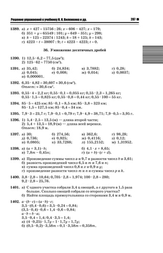 287

ǝǲȅǲǺǵǲ ȀǼǽǭǳǺǲǺǵǶ Ƿ ȀȄǲǮǺǵǷȀ ǚ. Ǭ. ǏǵǸǲǺǷǵǺǭ ǵ Ǳǽ.

1389. а)
б)
в)
г)

х + 427 15756 : 26; х 606 – 427; х 179;
351 + у 65549 : 101; у 649 – 351; у 298;
k – 125 22374 : 1243; k 18 + 125; k 143;
4223 – t 38007 : 9; t 4223 – 4223; t 0.
36. Умножение десятичных дробей

1390. 1) 12,5 · 6,2 77,5 (дм2);
2) 125 · 62 7750 (см2).
1391. а) 35,42;
д) 0,045;
и) 0,000001.

б) 24,834;
е) 0,008;

в) 3,7882;
ж) 0,054;

г) 0,28;
з) 0,0037;

1392. 6,35 · 4,82 30,607 | 30,6 (см2).
Ответ: | 30,6 см2.
1393. 0,55 · 4 2,2 кг; 0,55 · 0,1 0,055 кг; 0,55 · 2,3 1,265 кг;
0,55 · 1,5 0,825 кг; 0,55 · 0,8 0,44 кг; 0,55 · 100 55 кг.
1394. 85 · 5 425 км; 85 · 0,1 8,5 км; 85 · 3,8
85 · 1,5 127,5 км; 85 · 0,4 34 км.

323 км;

1395. 7,9 · 3 23,7 г; 7,9 · 0,1 0,79 г; 7,9 · 4,9 38,71; 7,9 · 0,5 3,95 г.
1396. 1) 5,4 · 2,5 13,5 (м) — длина второй части;
2) 5,4 + 13,5 18,9 (м) — длина всей веревки.
Ответ: 18,9 м.
1397. а) 30;
д) 0,736;
и) 0,0805;

б) 274,56;
е) 0,925;
к) 33,7288;

1398. а) (а + 3,1) · b;
в) 7,8m – 0,45n;
1399. а)
б)
в)
г)

в) 362,6;
ж) 0,4116;
л) 155,2152;

г) 98,28;
з) 0,12;
м) 1,31952.

б) 4,1 · х + 8,65;
г) (а + b) · (c + d).

Произведение суммы чисел а и 9,7 и разности чисел b и 3,61;
разность произведений чисел 6,5 и m и 7,6 и n;
сумма произведений чисел 0,8 и х и 0,9 и у;
произведение разности чисел m и n и суммы чисел p и k.

1400. 3,8 · 2,8
9,2 · 2,8

10,64; 0,705 · 2,8
25,76.

1,974; 100 · 2,8

280;

1401. а) С одного участка собрали 3,4 ц овощей, а с другого в 1,5 раза
больше. Сколько овощей собрали со второго участка?
б) Найти площадь прямоугольника со сторонами 3,4 м и 0,9 м.
1402. a · (b · c) (a · b) · c;
3,5 · (0,4 · 0,6) 3,5 · 0,24 0,84;
(3,5 · 0,4) · 0,6 1,4 · 0,6 0,84;
а · b b · a;
3,5 · 0,4 1,4; 0,4 · 3,5 1,4;
а) (4 · 0,25) · 1,7у 1 · 1,7у 1,7у;
б) (0,5 · 0,2) · 3,58т 0,1 · 3,58т 0,358т.

 