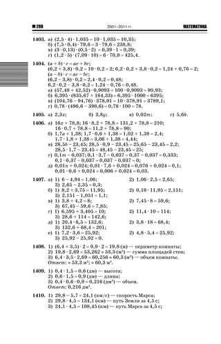 2001–2011 гг.

288

1403. а)
б)
в)
г)

ǙǍǟǒǙǍǟǕǗǍ

(2,5 · 4) · 1,035 10 · 1,035 10,35;
(7,5 · 0,4) · 79,6 3 · 79,6 238,8;
(3 · 0,13) · (0,5 · 2) 0,39 · 1 0,39;
(1,2 · 5) · (7,09 · 10) 6 · 70,9 425,4.

1404. (a + b) · c ac + bc;
(6,2 + 3,8) · 0,2 10 · 0,2 2; 6,2 · 0,2 + 3,8 · 0,2 1,24 + 0,76
(a – b) · c ac – bc;
(6,2 – 3,8) · 0,2 2,4 · 0,2 0,48;
6,2 · 0,2 – 3,8 · 0,2 1,24 – 0,76 0,48.
а) (57,48 + 42,52) · 0,9093 100 · 0,9093 90,93;
б) 6,395 · (835,67 + 164,33) 6,395 · 1000 6395;
в) (104,76 – 94,76) · 378,91 10 · 378,91 3789,1;
г) 0,78 · (496,6 – 396,6) 0,78 · 100 78.
1405. а) 2,3х;

б) 3,8у;

в) 0,02т;

г) 5,6k.

1406. а) 16х + 78,8; 16 · 8,2 + 78,8 131,2 + 78,8 210;
16 · 0,7 + 78,8 11,2 + 78,8 90;
б) 1,7а + 1,38; 1,7 · 0,6 + 1,38 1,02 + 1,38 2,4;
1,7 · 1,8 + 1,38 3,06 + 1,38 4,44;
в) 28,5b – 23,45; 28,5 · 0,9 – 23,45 25,65 – 23,45 2,2;
28,5 · 1,7 – 23,45 48,45 – 23,45 25;
г) 0,1m – 0,037; 0,1 · 3,7 – 0,037 0,37 – 0,037 0,333;
0,1 · 0,37 – 0,037 0,037 – 0,037 0;
д) 0,01п + 0,024; 0,01 · 7,6 + 0,024 0,076 + 0,024 0,1;
0,01 · 0,6 + 0,024 0,006 + 0,024 0,03.
1407. а) 1)
3)
б) 1)
3)
в) 1)
3)
г) 1)
3)
д) 1)
3)
е) 1)
3)

6 – 4,94 1,06;
2,65 – 2,35 0,3;
8,2 + 3,75 11,95;
2,151 – 1,051 1,1;
3,8 + 4,2 8;
67,45 – 59,6 7,85;
6,595 + 3,405 10;
28,6 + 114 142,6;
20,4 · 6,5 132,6;
132,6 + 68,4 201;
7,2 · 3,6 25,92;
25,92 – 25,92 0.

2) 1,06 · 2,5

2,65;

2) 0,18 · 11,95
2) 7,45 · 8
2) 11,4 · 10
2) 3,8 · 18
2) 4,8 · 5,4

2,151;

59,6;
114;
68,4;
25,92;

1408. 1) (6,4 + 3,5) · 2 9,9 · 2 19,8 (м) — периметр комнаты;
2) 19,8 · 2,69 53,262 | 53,3 (м2) — сумма площадей стен;
3) 6,4 · 3,5 · 2,69 60,256 | 60,3 (м3) — объем комнаты.
Ответ: | 53,3 м2; | 60,3 м3.
1409. 1) 0,4 · 1,5 0,6 (дм) — высота;
2) 0,6 · 1,5 0,9 (дм) — длина;
3) 0,4 · 0,6 · 0,9 0,216 (дм3) — объем.
Ответ: 0,216 дм3.
1410. 1) 29,8 – 5,7 24,1 (км/с) — скорость Марса;
2) 29,8 · 4,5 134,1 (км) — путь Земли за 4,5 с;
3) 24,1 · 4,5 108,45 (км) — путь Марса за 4,5 с;

2;

 
