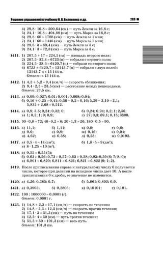 289

ǝǲȅǲǺǵǲ ȀǼǽǭǳǺǲǺǵǶ Ƿ ȀȄǲǮǺǵǷȀ ǚ. Ǭ. ǏǵǸǲǺǷǵǺǭ ǵ Ǳǽ.

4)
5)
6)
7)
8)
9)
1411. 1)
2)
3)
4)

29,8 · 16,8 500,64 (см) — путь Земли за 16,8 с;
24,1 · 16,8 404,88 (км) — путь Марса за 16,8 с;
29,8 · 60 1788 (км) — путь Земли за 1 мин;
24,1 · 60 1446 (км) — путь Марса за 1 мин;
29,8 · 3 89,4 (км) — путь Земли за 3 с;
24,1 · 3 72,3 (км) — путь Марса за 3 с.
207,5 + 17 224,5 (га) — площадь второго поля;
207,5 · 32,4 6723 (ц) — собрали с первого поля;
224,5 · 28,6 6420,7 (ц) — собрали со второго поля;
6723 + 6420,7 13143,7 (ц) — собрали с двух полей;
13143,7 ц | 13 144 ц.
Ответ: | 13 144 ц.

1412. 1) 4,2 + 5,2 9,4 (км/ч) — скорость сближения;
2) 9,4 · 2,5 23,5 (км) — расстояние между пешеходами.
Ответ: 23,5 км.
1413. а) 0,09; 0,027; 0,01; 0,001; 0,008; 0,04;
б) 0,16 + 0,25 0,41; 0,36 – 0,2 0,16; 5,29 – 3,19
5,832 + 2,68 8,512.
1414. а) 0,9; 3,5; 0,24; 0,32; 0;
в) 1; 0,2; 1; 9; 0,9;
1415. 90 · 0,8

72; 40 · 0,2

1416. а) 11,1;
д) 0,6;
и) 4,62;

8; 20 · 1,3

б) 1,11;
е) 0,9;
к) 0,38;

1417. а) 3,5 · 4 14 (см2);
в) 8 · 1,25 10 (м2).

2,1;

б) 0,24; 0,94; 0,2; 1; 2,56;
г) 27; 0,3; 69,1; 0,15; 3800.
26; 180 · 0,5
в) 0,8;
ж) 0,16;
л) 0,23;
б) 1,8 · 5

90.
г) 0,6;
з) 0,04;
м) 0,0192.

9 (дм2);

1418. а) 0,55 0,55 (5);
б) 0,63 ! 0,56; 0,73 ! 0,57; 0,83 ! 0,58; 0,93!0,59 (6; 7; 8; 9);
в) 6,801  6,820; 6,811  6,821; 6,821  6,822 (0; 1; 2).
1419. После приписывания справа к натуральному числу 0 получается
число, которое при делении на исходное число дает 10. А после
приписывания 0 к дроби, ее значение не изменится.
1420. а) 4,26; 0,385; 0,7;

б) 5,861; 0,803; 0,9.

1421. а) 0,3905;

в) 0,10101;

б) 0,2805;

г) 0,101.

1422. 100 : 1000000 0,0001 (г).
Ответ: 0,0001 г.
1423. 1) 14,8 + 2,3 17,1 (км/ч) — скорость по течению;
2) 14,8 – 2,3 12,5 (км/ч) — скорость против течения;
3) 17,1 · 3 51,3 (км) — путь по течению;
4) 12,5 · 4 50 (км) — путь против течения;
5) 51,3 + 50 101,3 (км) — весь путь.
Ответ: 101,3 км.

 