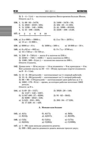 2001–2011 гг.

164

ǙǍǟǒǙǍǟǕǗǍ

3) 5 – 4 1 (ч) — на столько потратил Витя времени больше Миши.
Ответ: на 1 ч.
136. 1.
2.
3.
4.

1)
1)
1)
1)

66 · 83 5478;
2823 – 2319 504;
1238 – 148 1090;
21 · 106 2226;

2)
2)
2)
2)

5488 – 5478 10;
504 · 23 11 592;
45 · 1090 49 050;
2226 – 106 2120.

137.
138. а) 3 кг 900 г 3900 г;
в) 11 кг 11 000 г.
139. а) 6000 кг

6 т;

б) 2 кг 70 г
б) 5000 ц

140. а) 6 ц 82 кг 682 кг;
в) 15 т 750 кг 15 750 кг.

2070 г;

500 т;

в) 18 000 кг

б) 3 т 7 ц

18 т.

3700 кг;

141. 1) 250 · 3 750 (г) — масса 3-х пакетов по 250 г;
2) 2250 г – 750 г 1500 г — масса пакетов по 500 г;
3) 1500 : 500 3 (шт.) — количество пакетов по 500 г.
Ответ: 3 пакета.
142. Длина кита — 33 м; акулы — 14 м; осьминога — 9 м; крокодила — 8 м.
Кит длиннее акулы на 33 – 14 19 (м); крокодил короче осьминога
на 9 – 8 1 (м).
143. 1)
2)
3)
4)

11 · 8 88 (деталей) — изготавливает за 1 ч первый рабочий;
15 · 6 90 (деталей) — изготавливает за 1 ч второй рабочий;
88 + 90 178 (деталей) — изготавливают двое рабочих за 1 ч;
1602 : 178 9 (ч) — время, за которое рабочие изготовят 1602
детали.
Ответ: за 9 ч.

144. а) 1) 49 · 23 1127;
3) 1127 + 140 1267;
б) 1) 167 400 : 27 6200;
3) 6200 – 5642 558;
в) 1) 523 – 318 205;
3) 17 220 : 41 420.

2) 3920 : 28
2) 91 · 62
2) 205 · 84

140;

5642;
17 220;

5. Меньше или больше
145. а) А(1);
г) B(13);

б) А(17);
д) А(357);

в) B(0);
е) B(539).

146. а) C(3);
г) D(234);

б) C(31);
д) C(283);

в) C(75);
е) C(1990).

147. а) 1  99; один меньше девяноста девяти;
б) 299  302; двести девяносто девять меньше трехсот двух;

 