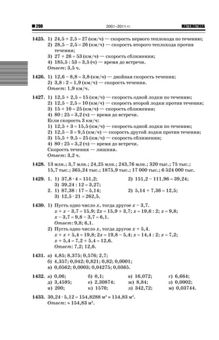 2001–2011 гг.

290

ǙǍǟǒǙǍǟǕǗǍ

1425. 1) 24,5 + 2,5 27 (км/ч) — скорость первого теплохода по течению;
2) 28,5 – 2,5 26 (км/ч) — скорость второго теплохода против
течения;
3) 27 + 26 53 (км/ч) — скорость сближения;
4) 185,5 : 53 3,5 (ч) — время до встречи.
Ответ: 3,5 ч.
1426. 1) 12,6 – 8,8 3,8 (км/ч) — двойная скорость течения;
2) 3,8 : 2 1,9 (км/ч) — скорость течения.
Ответ: 1,9 км/ч.
1427. 1) 12,5 + 2,5 15 (км/ч) — скорость одной лодки по течению;
2) 12,5 – 2,5 10 (км/ч) — скорость второй лодки против течения;
3) 15 + 10 25 (км/ч) — скорость сближения;
4) 80 : 25 3,2 (ч) — время до встречи.
Если скорость 3 км/ч:
1) 12,5 + 3 15,5 (км/ч) — скорость одной лодки по течению;
2) 12,5 – 3 9,5 (км/ч) — скорость другой лодки против течения;
3) 15,5 + 9,5 25 (км/ч) — скорость сближения;
4) 80 : 25 3,2 (ч) — время до встречи.
Скорость течения — лишняя.
Ответ: 3,2 ч.
1428. 13 млн.; 3,7 млн.; 24,25 млн.; 243,76 млн.; 320 тыс.; 75 тыс.;
15,7 тыс.; 365,24 тыс.; 1875,9 тыс.; 17 000 тыс.; 6 524 000 тыс.
1429. 1. 1)
3)
2. 1)
3)

37,8 · 4 151,2;
39,24 : 12 3,27;
87,38 : 17 5,14;
12,5 · 21 262,5.

2) 151,2 – 111,96
2) 5,14 + 7,36

1430. 1) Пусть одно число х, тогда другое х – 3,7.
х + х – 3,7 15,9; 2х 15,9 + 3,7; х 19,6 : 2; х
х – 3,7 9,8 – 3,7 6,1.
Ответ: 9,8; 6,1.
2) Пусть одно число х, тогда другое х + 5,4.
х + х + 5,4 19,8; 2х 19,8 – 5,4; х 14,4 : 2; х
х + 5,4 7,2 + 5,4 12,6.
Ответ: 7,2; 12,6.

39,24;

12,5;

9,8;

7,2;

1431. а) 4,85; 8,375; 0,576; 2,7;
б) 4,357; 0,042; 0,821; 0,82; 0,0001;
в) 0,0562; 0,0003; 0,04275; 0,0365.
1432. а) 0,06;
д) 3,4595;
и) 200;

б) 0,1;
е) 2,30874;
к) 1570;

в) 16,072;
ж) 8,84;
л) 342,72;

1433. 30,24 · 5,12 154,8288 м2 | 154,83 м2.
Ответ: | 154,83 м2.

г) 6,664;
з) 0,0002;
м) 0,03744.

 