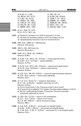 2001–2011 гг.

292

д) 8,24 : 8 1,03;
ж) 69,44 : 32 2,17;
и) 1,82 : 13 0,14;
л) 18954 : 78 243;
н) 1497,6 : 72 20,8;
п) 245,76 : 48 5,12;
с) 46080 : 384 120;

ǙǍǟǒǙǍǟǕǗǍ

е) 105 : 35 3;
з) 0,456 : 38 0,012;
к) 1316,7 : 57 23,1;
м) 63600 : 12 5300;
о) 1683,92 : 56 30,07;
р) 1651 : 127 13;
т) 222,56 : 208 1,07.

1446. а) (а + 2,6) : (b : 3,7).
б) (х : 3,7) + (3,1 : у).
1447. а) Разность частного т и 12,8 и частного п и 4,9;
б) частное от деления суммы х и 0,7 на сумму у и 3,4;
в) произведение частного а на b и частного 8 на с.
1448. 100 : 0,8 1000 : 8 125 (шагов).
Ответ: 125 шагов.
1449. 162,5 : 2,6 62,5 (км/ч).
Ответ: 62,5 км/ч.
1450. 3,08 : 3,5 30,8 : 35
Ответ: 0,88 г.

0,88 (г).

1451. 1) 3,25 : 1,3 32,5 : 13 2,5 (м) — длина другой части;
2) 3,25 + 2,5 5,75 (м) — длина веревки.
Ответ: 5,75 м.
1452. 1) 6,72 : 2,4 67,2 : 24 2,8 (кг) — вошло во второй пакет;
2) 6,72 + 2,8 9,52 (кг) — вошло в два пакета.
Ответ: 9,52 кг.
1453. 1) 2,8 : 3,5 28 : 35 0,8 (г) — ушло на приготовление уроков;
2) 2,8 + 0,8 3,6 (ч) — всего ушло времени.
Ответ: 3,6 ч.
1454. 1) 7,2 : 2,4 3 (км/ч) — скорость мальчика;
2) 3 · 1,6 4,8 (км) — пройдет мальчик за 1,6 ч.
Ответ: 4,8 км.
а) 2,4 кг соли стоит 7,2 р. Сколько стоит 1,6 кг соли?
б) С поля в 2,4 га собрали 7,2 т зерна. Сколько зерна соберут с 1,6 га?
в) За 2,4 ч рабочий изготовил 7,2 детали. Сколько деталей
изготовит рабочий за 1,6 ч?
1455. 1) 135 : 50 2,7 (г) — масса 1 см3 алюминия;
2) 2,7 + 5,2 7,9 (г) — масса 1 см3 стали;
3) 7,9 · 50 395 (г) — масса стального шара.
Ответ: 395 г.
1456. 1) 3,6 · 0,6 2,16 (л) — поступает по первой трубе;
2) 3,32 – 2,16 1,16 (л) — поступает по второй трубе;
3) 1,16 : 0,4 1,16 : 4 2,9 (л) — поступает в 1 ч по второй трубе.
Ответ: 2,9 л.

 