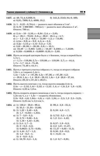 293

ǝǲȅǲǺǵǲ ȀǼǽǭǳǺǲǺǵǶ Ƿ ȀȄǲǮǺǵǷȀ ǚ. Ǭ. ǏǵǸǲǺǷǵǺǭ ǵ Ǳǽ.

1457. а) 49; 75,4; 8,939; 8;
в) 0,81; 7800; 0,1; 4000; 10,2.

б) 545,3; 2543; 84; 6; 400;

1458. 1) 1 – 0,22 0,78 (г) — разность масс объемов в 1 см3.
2) 0,78 · 1 000 000 780 (кг) — разность масс объемов в 1 м3.
Ответ: 780 кг.
1459. а) 2,4х 10 – 3,16; х 6,84 : 2,4; х 2,85;
б) у + 26,1 70,84 : 2,3; у 30,8 – 26,1; у 4,7;
в) z – 1,2 21,1 · 0,6; z 12,66 + 1,2; z 13,86;
г) 4,5т 9,9; т 9,9 : 4,5; т 2,2;
д) 3,2р 5,12; р 5,12 : 3,2; р 1,6;
е) 3,8t 38,38; t 38,38 : 3,8; t 10,1;
ж) 10,49 – s 0,805 · 4,02; s 10,49 – 3,2361; s 7,2539;
з) 0,33k 0,6699; k 0,6699 : 0,33; k 2,03.
1460. Пусть во второй цистерне было х т бензина, тогда в первой было
1,7х т.
х + 1,7х 119,88; 2,7х 119,88; х 119,88 : 2,7; х 44,4;
1,7х 1,7 · 44,4 75,48.
Ответ: 75,48 т; 44,4 т.
1461. Пусть с третьего участка собрали х т, тогда со второго собрали
1,8х т, а с первого 1,4х т.
1,4х + 1,8х + х 87,36; 4,2х 87,36; х 87,36 : 4,2;
х 20,8; 1,4х 1,4 · 20,8 29,12; 1,8х 1,8 · 20,8 37,44.
Ответ: 29,12 т; 37,44 т; 20,8 т.
1462. Пусть высота кенгуру х м, тогда высота жирафа 2,4х м.
2,4х – х 2,52; 1,4х 2,52; х 2,52 : 1,4; х 1,8; 2,4 · 1,8
Ответ: 4,32 м; 1,8 м.

4,32.

1463. Пусть скорость второго пешехода х км/ч, тогда скорость первого —
1,3х км/ч, а х + 1,3х — скорость сближения.
2,3х · 0,8 4,6; 1,84х 4,6; х 4,6 : 1,84; х 2,5; 1,3 · 2,5 3,25.
Ответ: 3,25 км/ч; 2,5 км/ч.
1464. а) 1)
3)
б) 1)
3)
в) 1)
3)
5)
г) 1)
3)
5)
д) 1)
3)
5)
е) 1)

130,2 – 30,8 99,4;
35,5 – 21,84 13,66;
1,32 + 3,48 4,8;
1,7 – 0,345 1,355;
7 – 3,8 3,2;
2,74 + 0,66 3,4;
1,16 + 4,42 5,58;
3,4 : 1,7 2;
2 + 0,3 2,3;
0,0825 : 2,75 0,03;
4,44 : 3,7 1,2;
1,2 – 0,2 1;
4 – 0,8 3,2;
10,79 : 8,3 1,3;

2) 99,4 : 2,8

35,5;

2) 8,16 : 4,8

1,7;

2) 3,712 : 3,2 1,16;
4) 1,3 · 3,4 4,42;
2)
4)
6)
2)
4)

0,57 : 1,9 0,3;
2,3 · 4,9 11,27;
11,27 + 0,03 11,3;
0,56 : 2,8 0,2;
1 : 0,25 4;

2) 1,3 · 0,7

0,91;

 