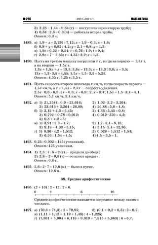 2001–2011 гг.

296

ǙǍǟǒǙǍǟǕǗǍ

3) 2,28 – 1,44 0,84 (т) — поступило через вторую трубу;
4) 0,84 : 2,8 0,3 (ч) — работала вторая труба.
Ответ: 0,3 ч.
1489. а)
б)
в)
г)

1,9 – х 2,136 : 7,12; х 1,9 – 0,3; х 1,6;
0,8 + у 8,82 : 4,2; у 2,1 – 0,8; у 1,3;
1,9t 0,22 + 0,54; t 0,76 : 1,9; t 0,4;
2,9z 7 – 2,65; z 4,35 : 2,9; z 1,5.

1490. Пусть на третью машину погрузили х т, тогда на первую — 1,3х т,
а на вторую — 1,5х т.
1,3х + 1,5х + х 13,3; 3,8х 13,3; х 13,3 : 3,8; х 3,5;
13х 1,3 · 3,5 4,55; 1,5х 1,5 · 3,5 5,25.
Ответ: 4,55 т; 5,25 т; 3,5 т.
1491. Пусть скорость второго пешехода х км/ч, тогда скорость первого —
1,5х км/ч, а х + 1,5х 2,5х — скорость удаления.
2,5х · 0,8 6,8; 2х 6,8; х 6,8 : 2; х 3,4; 1,5х 1,5 · 3,4 5,1.
Ответ: 5,1 км/ч, 3,4 км/ч.
1492. а) 1)
3)
б) 1)
3)
5)
в) 1)
3)
г) 1)
3)

21,2544 : 0,9 23,616;
23,616 + 3,264 26,88;
3,15 + 2,3 5,45;
0,792 – 0,78 0,012;
0,8 + 4,2 5;
3,91 : 2,3 1,7;
9,18 – 4,03 5,15;
0,36 · 4,2 1,512;
6,93 : 1,54 4,5;

2)
4)
2)
4)

1,02 · 3,2 3,264;
26,88 : 5,6 4,8;
4,36 : 5,45 0,8;
0,012 · 350 4,2;

2) 1,7 · 5,4 9,18;
4) 5,15 · 2,4 12,36;
2) 0,028 + 1,512 1,54;
4) 4,5 – 3,5 1.

1493. 0,25 : 0,002 125 (ученикам).
Ответ: 125 ученикам.
1494. 1) 2,8 : 7 · 5 2 (т) — продали до обеда;
2) 2,8 – 2 0,8 (т) — осталось продать.
Ответ: 0,8 т.
1495. 5,6 : 2 · 7 19,6 (м) — было в куске.
Ответ: 19,6 м.
38. Среднее арифметическое
1496. (2 + 10) : 2

12 : 2

6.

Среднее арифметическое находится посредине между самими
числами.
1497. а) (70,6 + 71,3) : 2 70,95;
б) (0,1 + 0,2 + 0,3) : 3 0,2;
в) (1,11 + 1,12 + 1,19 + 1,48) : 4 1,225;
г) (7,381 + 5,004 + 6,118 + 8,019 + 7,815 + 5,863) : 6 6,7.

 