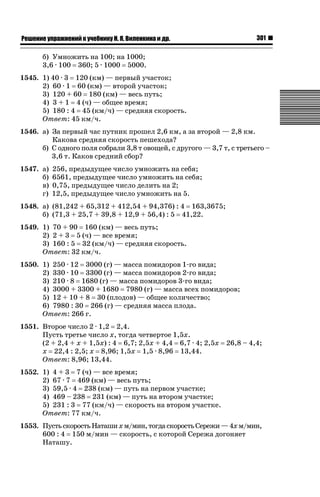 301

ǝǲȅǲǺǵǲ ȀǼǽǭǳǺǲǺǵǶ Ƿ ȀȄǲǮǺǵǷȀ ǚ. Ǭ. ǏǵǸǲǺǷǵǺǭ ǵ Ǳǽ.

б) Умножить на 100; на 1000;
3,6 · 100 360; 5 · 1000 5000.
1545. 1) 40 · 3 120 (км) — первый участок;
2) 60 · 1 60 (км) — второй участок;
3) 120 + 60 180 (км) — весь путь;
4) 3 + 1 4 (ч) — общее время;
5) 180 : 4 45 (км/ч) — средняя скорость.
Ответ: 45 км/ч.
1546. а) За первый час путник прошел 2,6 км, а за второй — 2,8 км.
Какова средняя скорость пешехода?
б) С одного поля собрали 3,8 т овощей, с другого — 3,7 т, с третьего –
3,6 т. Каков средний сбор?
1547. а)
б)
в)
г)

256, предыдущее число умножить на себя;
6561, предыдущее число умножить на себя;
0,75, предыдущее число делить на 2;
12,5, предыдущее число умножить на 5.

1548. а) (81,242 + 65,312 + 412,54 + 94,376) : 4 163,3675;
б) (71,3 + 25,7 + 39,8 + 12,9 + 56,4) : 5 41,22.
1549. 1) 70 + 90 160 (км) — весь путь;
2) 2 + 3 5 (ч) — все время;
3) 160 : 5 32 (км/ч) — средняя скорость.
Ответ: 32 км/ч.
1550. 1) 250 · 12 3000 (г) — масса помидоров 1-го вида;
2) 330 · 10 3300 (г) — масса помидоров 2-го вида;
3) 210 · 8 1680 (г) — масса помидоров 3-го вида;
4) 3000 + 3300 + 1680 7980 (г) — масса всех помидоров;
5) 12 + 10 + 8 30 (плодов) — общее количество;
6) 7980 : 30 266 (г) — средняя масса плода.
Ответ: 266 г.
1551. Второе число 2 · 1,2 2,4.
Пусть третье число х, тогда четвертое 1,5х.
(2 + 2,4 + х + 1,5х) : 4 6,7; 2,5х + 4,4 6,7 · 4; 2,5х
х 22,4 : 2,5; х 8,96; 1,5х 1,5 · 8,96 13,44.
Ответ: 8,96; 13,44.

26,8 – 4,4;

1552. 1) 4 + 3 7 (ч) — все время;
2) 67 · 7 469 (км) — весь путь;
3) 59,5 · 4 238 (км) — путь на первом участке;
4) 469 – 238 231 (км) — путь на втором участке;
5) 231 : 3 77 (км/ч) — скорость на втором участке.
Ответ: 77 км/ч.
1553. Пусть скорость Наташи х м/мин, тогда скорость Сережи — 4х м/мин,
600 : 4 150 м/мин — скорость, с которой Сережа догоняет
Наташу.

 