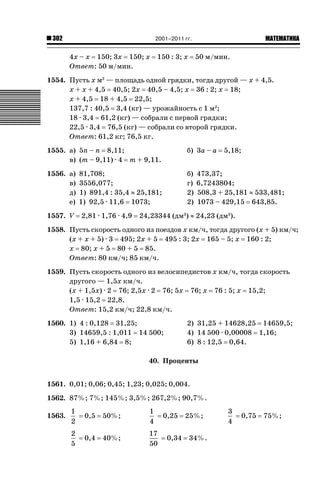 2001–2011 гг.

302

4х – х 150; 3х 150; х
Ответ: 50 м/мин.

150 : 3; х

ǙǍǟǒǙǍǟǕǗǍ

50 м/мин.

1554. Пусть х м2 — площадь одной грядки, тогда другой — х + 4,5.
х + х + 4,5 40,5; 2х 40,5 – 4,5; х 36 : 2; х 18;
х + 4,5 18 + 4,5 22,5;
137,7 : 40,5 3,4 (кг) — урожайность с 1 м2;
18 · 3,4 61,2 (кг) — собрали с первой грядки;
22,5 · 3,4 76,5 (кг) — собрали со второй грядки.
Ответ: 61,2 кг; 76,5 кг.
1555. а) 5п – п 8,11;
в) (т – 9,11) · 4 т + 9,11.

б) 3а – а

1556. а)
в)
д)
е)

б)
г)
2)
2)

1557. V

81,708;
3556,077;
1) 891,4 : 35,4 | 25,181;
1) 92,5 · 11,6 1073;
2,81 · 1,76 · 4,9

5,18;

473,37;
6,7243804;
508,3 + 25,181 | 533,481;
1073 – 429,15 643,85.

24,23344 (дм3) | 24,23 (дм3).

1558. Пусть скорость одного из поездов х км/ч, тогда другого (х + 5) км/ч;
(х + х + 5) · 3 495; 2х + 5 495 : 3; 2х 165 – 5; х 160 : 2;
х 80; х + 5 80 + 5 85.
Ответ: 80 км/ч; 85 км/ч.
1559. Пусть скорость одного из велосипедистов х км/ч, тогда скорость
другого — 1,5х км/ч.
(х + 1,5х) · 2 76; 2,5х · 2 76; 5х 76; х 76 : 5; х 15,2;
1,5 · 15,2 22,8.
Ответ: 15,2 км/ч; 22,8 км/ч.
1560. 1) 4 : 0,128 31,25;
3) 14659,5 : 1,011 14 500;
5) 1,16 + 6,84 8;

2) 31,25 + 14628,25 14659,5;
4) 14 500 · 0,00008 1,16;
6) 8 : 12,5 0,64.

40. Проценты
1561. 0,01; 0,06; 0,45; 1,23; 0,025; 0,004.
1562. 87%; 7%; 145%; 3,5%; 267,2%; 90,7%.
1563.

1
2

0,5

50%;

1
4

2
5

0,4

40%;

17
50

0,25
0,34

25%;
34%.

3
4

0,75

75%;

 