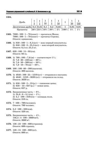 ǝǲȅǲǺǵǲ ȀǼǽǭǳǺǲǺǵǶ Ƿ ȀȄǲǮǺǵǷȀ ǚ. Ǭ. ǏǵǸǲǺǷǵǺǭ ǵ Ǳǽ.

303

1564.
1
1
1
1
1
1
1
10
5
50
20
2
4
1
0,05
Десятичная дробь 0,5 0,25 0,1 0,2 0,02
50% 25% 10% 20% 2% 100% 5%
Проценты
Дробь

1565. 7000 : 100 · 1 70 (книг) — прочитала Маша;
7000 : 100 · 1 70 (книг) — прочитал Сережа.
Ответ: одинаково.
1566. 1) 850 : 100 · 1 8,5 (кг) — взял первый покупатель;
2) 850 : 100 · 3 25,5 (кг) — взял второй покупатель.
Ответ: 8,5 кг; 25,5 кг.
1567. 620 : 100 · 15 93 (га).
Ответ: 93 га.
1568. 1)
2)
3)
4)

760 : 100 7,6 (м) — соответствует 1%;
7,6 · 30 228 (м) — 30%;
7,6 · 50 380 (м) — 50%;
7,6 · 10 76 (м) — 10%.

1569. 500 : 100 · 60 300 (насосов).
Ответ: 300 насосов.
1570. 1) 4840 : 100 · 25 1210 (кг) — отправили в магазин;
2) 4840 – 1210 3630 (кг) — отправили на склад.
Ответ: 3630 кг.
1571. 1) 650 : 100 · 2 13 (р.) — снижение цены;
2) 650 – 13 637 (р.) — новая цена.
Ответ: 637 р.
1572. Закрашенная часть — 8%.
1) 24,8 : 8 3,1 (га) — 1%;
2) 3,1 · 100 310 (га) — площадь поля.
Ответ: 310 га.
1573. 7 · 100 700 (человек).
Ответ: 700 человек.
1574. 3,2 · 100 320 (км).
Ответ: 320 км.
1575. Закрашенная часть — 4%.
146,4 : 4 · 100 3660 (м2).
Ответ: 3660 м2.
1576. 138 : 23 · 100 600 (страниц).
Ответ: 600 страниц.
1577. 120 : 15 · 100 800 (кг).
Ответ: 800 кг.

1
100
0,01
1%

 