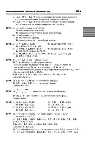 305

ǝǲȅǲǺǵǲ ȀǼǽǭǳǺǲǺǵǶ Ƿ ȀȄǲǮǺǵǷȀ ǚ. Ǭ. ǏǵǸǲǺǷǵǺǭ ǵ Ǳǽ.

б) 16,5 19,5 – 1,5 · 2, скорость против течения равна разности
скорости по течению и удвоенной скорости течения;
в) 19,5 – 16,5 1,5 · 2, скорость по течению больше скорости
против течения на удвоенную скорость течения.
1591. а) 1)
2)
3)
б) 1)
2)
3)

Найти сумму всех чисел;
найти количество чисел;
разделить сумму чисел на их количество;
найти весь путь;
найти общее время;
разделить весь путь на общее время.

1592. а) 1)
3)
б) 1)
3)
в) 1)
3)

7 – 0,195 6,805;
2) 47,9072 : 6,805 7,04;
2,0928 + 7,04 9,1328;
6,0811 + 8,4889 14,57;
2) 88,5856 : 14,57 6,08;
100,5876 – 6,08 94,5076;
88,0802 – 85,3712 2,709; 2) 2,709 : 0,045 60,2;
687,8 + 60,2 748.

1593. 3 + 1,5 + 0,5 5 (ч) — общее время;
33,6 · 5 168 (км) — общее расстояние.
Пусть скорость по проселочной дороге — х км/ч, тогда по
грунтовой дороге 2х км/ч, а по шоссе — 3,5х км/ч.
Путь по проселочной дороге 0,5х, по грунтовой дороге — 1,5 · 2х
3х, по шоссе 3 · 3,5х 10,5х.
0,5х + 3х + 10,5х 168; 14х 168; х 168 : 14; х 12.
Ответ: 12 км/ч.
1594. 1) 0,8 : 5 · 8 1,28 (кг) — всего было сахара;
2) 1,28 – 0,8 0,48 (кг) — осталось сахара.
Ответ: 0,48 кг.
1595. 1)

3 7 10
+
=
— такую часть отрезали за оба раза;
17 17 17

2) 112,2 : 17 · 10
Ответ: 66 м.
1596. 1. 1)
3)
2. 1)
3)

66 (м) — было отрезано за оба раза.

3,1 · 5,3 16,43;
2,04 : 1,7 1,2;
4,2 · 4,6 19,32;
2,66 : 1,9 1,4;

2)
4)
2)
4)

16,43 – 14,39
1,2 + 0,8 2;
21,98 – 19,32
1,4 + 0,6 2.

2,04;
2,66;

1597. 1) Пусть третье число — х, тогда первое число — 2,4х,
а второе — х + 0,6.
(х + 0,6 + 2,4х + х) : 3 2,4; 4,4х + 0,6 2,4 · 3; 4,4х 7,2 – 0,6;
х 6,6 : 4,4; х 1,5;
2,4х 2,4 · 1,5 3,6; х + 0,6 1,5 + 0,6 2,1.
Ответ: 3,6; 2,1; 1,5.
2) Пусть первое число — х, тогда второе — х + 0,8, а третье — 3,2х.
(х + х + 0,8 + 3,2х) : 3 4,6; 5,2х + 0,8 4,6 · 3; 5,2х 13,8 – 0,8;

 