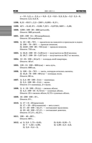 2001–2011 гг.

306

х 13 : 5,2; х 2,5; х + 0,8
Ответ: 2,5; 3,3; 8.
1598. 6,51

651%; 2,3

1599. 42%

0,42; 8%

2,5 + 0,8

230%; 0,095
0,08; 7,25%

ǙǍǟǒǙǍǟǕǗǍ

3,3; 3,2х

3,2 · 2,5

8.

9,5%.
0,0725; 568%

5,68.

1600. 1200 : 100 · 30 360 (деталей).
Ответ: 360 деталей.
1601. 220 : 100 · 15 33 (жеребенка).
Ответ: 33 жеребенка.
1602. 1) 10 + 60 70% — пролетели на самолете и проплыли в лодке;
2) 100 – 70 30% — прошли пешком;
3) 2450 : 100 · 30 735 (км) — прошли пешком.
Ответ: 735 км.
1603. 1) 32,8 : 100 · 10
2) 58,7 : 100 · 10

3,28 (кг) — получается из 32,8 молока;
5,87 (кг) — получается из 58,7 кг молока.

1604. 12 : 25 · 100 45 (м2) — площадь всей квартиры.
Ответ: 48 м2.
1605. 120 : 15 · 100 800 (км) — весь путь.
Ответ: 800 км.
1606. 1) 100 – 24 76% — часть, которую осталось засеять;
2) 45,6 : 76 · 100 60 (га) — площадь поля.
Ответ: 60 га.
1607. 1) 2,4 : 80 · 100 3 (т) — пшеницы;
2) 2,5 : 100 · 80 2 (т) — муки.
Ответ: 3 т пшеницы, 2 т муки.
1608. 1) 4 : 16 · 100 25 (т) — свежих яблок;
2) 4,5 : 100 · 16 0,72 (т) — сушеных яблок.
Ответ: 25 т свежих яблок; 0,72 т сушеных яблок.
1609. 16 : 200 · 100
Ответ: 8%.

8%.

1610. 1) 17 + 6 23 (девочки);
2) 17 + 23 40 (учеников) — весь класс;
3) 17 : 40 · 100 42,5% — составляют мальчики;
4) 23 : 40 · 100 57,5% — составляют девочки.
Ответ: 57,5%; 42,5%.
1611. 100 – 40 60%.
Ответ: 60%.
1612. а) 1) 3,8 · 1,75 6,65;
3) 7 – 1,02 5,98;
5) 2,6 + 0,4 3;

2) 6,65 : 0,95 7;
4) 5,98 : 2,3 2,6;

 