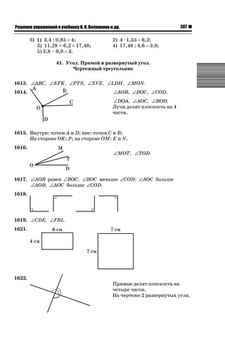 ǝǲȅǲǺǵǲ ȀǼǽǭǳǺǲǺǵǶ Ƿ ȀȄǲǮǺǵǷȀ ǚ. Ǭ. ǏǵǸǲǺǷǵǺǭ ǵ Ǳǽ.

б) 1) 3,4 : 0,85 4;
3) 11,28 + 6,2 17,48;
5) 3,8 – 0,8 3.

307

2) 4 · 1,55 6,2;
4) 17,48 : 4,6 3,8;

41. Угол. Прямой и развернутый угол.
Чертежный треугольник
1613. ∠ABC, ∠EFK, ∠PTS, ∠XVZ, ∠LDH, ∠MON.
1614.

∠AOB, ∠BOC, ∠COD,
∠DOA, ∠AOC, ∠BOD.
Лучи делят плоскость на 4
части.

1615. Внутри: точки A и D; вне: точки С и В;
На стороне ОK: Р; на стороне ОМ: Е и N.
1616.

∠MOT, ∠TOD.

1617. ∠AOB равен ∠BOC; ∠BOC меньше ∠COD; ∠AOC больше
∠AOB; ∠AOC больше ∠COD.
1618.

1619. ∠CDE, ∠FBL.
1621.

1622.

Прямые делят плоскость на
четыре части.
На чертеже 2 развернутых угла.

 