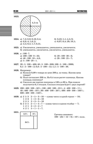 2001–2011 гг.

308

ǙǍǟǒǙǍǟǕǗǍ

1623.

1624. а) 7,2; 0,9; 0,18; 0,4;
в) 0,8; 4; 1,6; 2;
д) 2,5; 0,5; 1,7; 0,51.

б) 0,22; 1,1; 4,5; 9;
г) 0,07; 0,4; 20; 19,1;

1625. а) Увеличится, уменьшится, уменьшится, увеличится;
б) уменьшится, увеличится, увеличится, уменьшится.
1626. а : 100 · 7.
а) 400 : 100 · 8 32;
в) 46 : 100 · 10 4,6;
д) 5 : 100 · 20 1.

б) 20 : 100 · 30 6;
г) 28 : 100 · 25 7;

1627. 20 : 5 · 100 400; 40 : 5 · 100 800; 100 : 5 · 100 2000;
0,1 : 5 · 100 2; 0,6 : 5 · 100 12; 1,5 : 5 · 100 30.
1628. Например:
а) Купили 0,09 т товара по цене 200 р. за тонну. Какова цена
товара?
б) Поле составляет 208 га. На 0,4 поля растет пшеница. Какова
площадь пшеницы?
в) Смололи две партии пшеницы в 130 ц и 80 ц. При помоле
получается 0,1 отходов. Сколько отходов будет с двух партий?
1629. 200 : 400 · 100 50%; 100 : 400 · 100 25%; 4 : 400 · 100
40 : 400 · 100 10%; 80 : 400 · 100 20%; 400 : 400 · 100
600 : 400 · 100 150%.
1630. а) 2
1
2
б) 2
1
4
1631.

5
3
3
3
2
2

3
6
5
5
1
1

1%;
100%;

2 + 5 + 3 10 — сумма чисел в одной строке — 10;
1 + 3 + 6 10
2 + 3 + 5 10
2 + 1 + 4 7 — сумма чисел в одном столбце — 7;
3+2+2 7
5 + 1 + 1 7.
Гречиха занимает:
100 – (64 + 12 + 8) 16% поля.

 