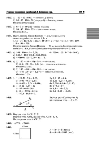 309

ǝǲȅǲǺǵǲ ȀǼǽǭǳǺǲǺǵǶ Ƿ ȀȄǲǮǺǵǷȀ ǚ. Ǭ. ǏǵǸǲǺǷǵǺǭ ǵ Ǳǽ.

1632. 1) 100 – 40 60% — осталось у Пети;
2) 30 : 60 · 100 50 (тетрадей) — было куплено.
Ответ: 50 тетрадей.
1633. 1) 6 + 34 40 (кг) – масса сплава;
2) 34 : 40 · 100 85% – составляет медь.
Ответ: 85%.
1634. Пусть высота башен Кремля — х м, тогда высота
Александрийского маяка 1,7х м.
1,7х – х 49; 0,7х 49; х 49 : 0,7; х 70; 1,7х 1,7 · 70 119;
119 + 119 238.
Ответ: высота башен Кремля — 70 м, высота Александрийского
маяка – 119 м, высота Московского университета — 238 м.
1635. а) 168 : 100 · 4,5 7,56;
в) 569,8 : 100 · 28,3 161,2534;
г) 456800 : 100 · 0,09 411,12.

б) 2500 : 100 · 147,6

3690;

1636. а) 1) 100 – (30 + 35) 35% — осталось;
2) 6,4 : 100 · 35 2,24 (а) — осталось вскопать.
Ответ: 2,24 а.
б) 1) 100 – (35 + 40) 25% — осталось;
2) 4,8 : 100 · 25 1,2 (ч) — осталось времени.
Ответ: 1,2 ч.
1637. 1. 1)
3)
5)
2. 1)
3)
5)
7)

23,79 : 7,8 3,05;
3,05 – 0,4 2,65;
8,056 – 2,04 6,016;
3,42 : 0,57 6;
57 – 6,6 50,4;
3,1 + 0,05 3,15;
50,4 : 10,08 5.

1638.

2)
4)
6)
2)
4)
6)

6,8 : 17 0,4;
2,65 · 3,04 8,056;
6,016 · 0,85 5,1136;
6 · 9,5 57;
4,8 – 1,6 3,2;
3,2 · 3,15 10,08;

Внутри угла K; вне угла F;
на сторонах угла — Е и Н.

1639. Внутри угла АМK: X, E.
Внутри угла АВМ, но вне угла АМK: Y, Т.
На сторонах угла AMK: N.
1640. ∠PNS, ∠MOA.
1641.

Р 43 · 4 172 (мм)
S 43 · 43 1849 (мм2).

 