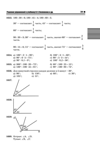 ǝǲȅǲǺǵǲ ȀǼǽǭǳǺǲǺǵǶ Ƿ ȀȄǲǮǺǵǷȀ ǚ. Ǭ. ǏǵǸǲǺǷǵǺǭ ǵ Ǳǽ.

1653. 180 : 30

6; 180 : 45

4; 180 : 60

311

3.

30q — составляет

1
1
часть, 45q — составляет
часть;
6
4

60q — составляет

1
часть;
3

90 : 30
части.

3; 30q — составляет

1
2
часть, значит 60q — составляет
3
3

90 : 15
части.

6; 15q — составляет

1
5
часть, значит 75q — составляют
6
6

1654. а) 180q : 2 · 1 90q;
в) 90q : 6 · 5 75q;
д) 90q · 0,1 9q;

б) 180q : 3 · 1 60q;
г) 90q : 5 · 3 54q;
е) 180q · 0,2 36q.

1655. а) 360q : 100 · 20
в) 180q : 100 · 45

б) 60q : 100 · 25 15q;
г) 90q : 100 · 80 72q.

72q;
81q;

1656. Для минутной стрелки каждое деление в 5 минут – 30q.
а) 90q;
б) 150q;
в) 60q;
г) 30q;
д) 105q;
е) 15q.
1657.

1658.

1659.

1660. Острые: ∠A, ∠D;
Тупые: ∠Β, ∠C.

 