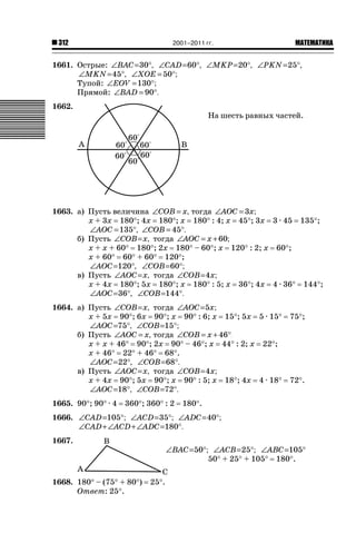 2001–2011 гг.

312

ǙǍǟǒǙǍǟǕǗǍ

1661. Острые: ∠BAC =30°, ∠CAD =60°, ∠MKP=20°, ∠PKN =25°,
∠MKN =45°, ∠XOE = 50°;
Тупой: ∠EOV = 130°;
Прямой: ∠BAD = 90°.
1662.

На шесть равных частей.

1663. а) Пусть величина ∠COB = x, тогда ∠AOC = 3x;
х + 3х 180q; 4х 180q; х 180q : 4; х 45q; 3х 3 · 45 135q;
∠AOC = 135°, ∠COB = 45°.
б) Пусть ∠COB = x, тогда ∠AOC = x + 60;
х + х + 60q 180q; 2х 180q – 60q; х 120q : 2; х 60q;
х + 60q 60q + 60q 120q;
∠AOC =120°, ∠COB=60°;
в) Пусть ∠AOC = x, тогда ∠COB =4x;
х + 4х 180q; 5х 180q; х 180q : 5; х 36q; 4х 4 · 36q 144q;
∠AOC =36°, ∠COB=144°.
1664. а) Пусть ∠COB = x, тогда ∠AOC =5x;
х + 5х 90q; 6х 90q; х 90q : 6; х 15q; 5х 5 · 15q
∠AOC =75°, ∠COB=15°;
б) Пусть ∠AOC = x, тогда ∠COB = x + 46°;
х + х + 46q 90q; 2х 90q – 46q; х 44q : 2; х 22q;
х + 46q 22q + 46q 68q.
∠AOC =22°, ∠COB=68°.
в) Пусть ∠AOC = x, тогда ∠COB =4x;
х + 4х 90q; 5х 90q; х 90q : 5; х 18q; 4х 4 · 18q
∠AOC =18°, ∠COB=72°.
1665. 90q; 90q · 4

360q; 360q : 2

75q;

72q.

180q.

1666. ∠CAD =105°; ∠ACD =35°; ∠ADC =40°;
∠CAD + ∠ACD + ∠ADC =180°.
1667.

1668. 180q – (75q + 80q)
Ответ: 25q.

∠BAC =50°; ∠ACB = 25°; ∠ABC =105°
50q + 25q + 105q 180q.
25q.

 