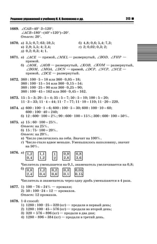 ǝǲȅǲǺǵǲ ȀǼǽǭǳǺǲǺǵǶ Ƿ ȀȄǲǮǺǵǷȀ ǚ. Ǭ. ǏǵǸǲǺǷǵǺǭ ǵ Ǳǽ.

313

1669. ∠CAB= 40° ⋅ 3 =120°;
∠ACB=180° − (40° +120°) = 20°.
Ответ: 20q.
1670. а) 3,5; 0,7; 63; 59,5;
в) 2,9; 5,5; 4; 2,4;
д) 0,2; 0,3; 4; 1.

б) 4,8; 0,6; 5,4; 7,3;
г) 2; 0,02; 0,3; 2;

1671. а) ∠ACE — прямой, ∠MKL − развернутый, ∠BOD, ∠FHP —
—
прямой.
б) ∠AOK, ∠AOB — развернутый, ∠KOB, ∠KOM — развернутый,
∠BOM, ∠MOA, ∠DCN — прямой, ∠DCP, ∠NCP, ∠NCE —
прямой, ∠DCE — развернутый.
1672. 360 : 100 · 5 18 или 360 · 0,05 18;
360 : 100 · 15 54 или 360 · 0,15 54;
360 : 100 · 25 90 или 360 · 0,25 90;
360 : 100 · 45 162 или 360 · 0,45 162.
1673. 15 : 5 3; 20 : 5 4; 35 : 5 7; 50 : 5 10; 100 : 5 20;
11 · 3 33; 11 · 4 44; 11 · 7 77; 11 · 10 110; 11 · 20 220.
1674. а) 600 : 100 · 1 6; 600 : 100 · 5 30; 600 : 100 · 10 60;
600 : 100 · 40 240;
б) 12 : 600 · 100 2%; 90 : 600 · 100 15%; 300 : 600 · 100

50%.

1675. а) 15 : 60 · 100 25%.
Ответ: на 25%.
б) 15 : 75 · 100 20%.
Ответ: на 20%.
в) Число увеличилось на себя. Значит на 100%.
г) Число стало вдвое меньше. Уменьшилось наполовину, значит
на 50%.
1676. а)
Числитель уменьшается на 0,1, знаменатель увеличивается на 0,8;
б)
Числитель и знаменатель через одну дробь уменьшаются в 4 раза.
1677. 1) 100 – 76 24% — промахи;
2) 50 : 100 · 24 12 — промахов.
Ответ: 12 промахов.
1678. 1-й способ:
1) 1280 : 100 · 25 320 (кг) — продали в первый день;
2) 1280 : 100 · 45 576 (кг) — продали во второй день;
3) 320 + 576 896 (кг) — продали в два дня;
4) 1280 – 896 384 (кг) — продали в третий день.

 
