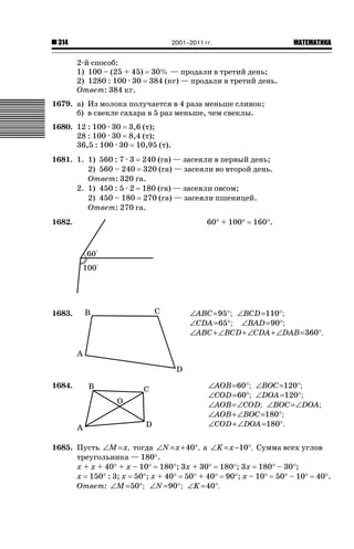 2001–2011 гг.

314

ǙǍǟǒǙǍǟǕǗǍ

2-й способ:
1) 100 – (25 + 45) 30% — продали в третий день;
2) 1280 : 100 · 30 384 (кг) — продали в третий день.
Ответ: 384 кг.
1679. а) Из молока получается в 4 раза меньше сливок;
б) в свекле сахара в 5 раз меньше, чем свеклы.
1680. 12 : 100 · 30 3,6 (т);
28 : 100 · 30 8,4 (т);
36,5 : 100 · 30 10,95 (т).
1681. 1. 1) 560 : 7 · 3 240 (га) — засеяли в первый день;
2) 560 – 240 320 (га) — засеяли во второй день.
Ответ: 320 га.
2. 1) 450 : 5 · 2 180 (га) — засеяли овсом;
2) 450 – 180 270 (га) — засеяли пшеницей.
Ответ: 270 га.
1682.

60q + 100q

160q.

1683.

∠ABC =95°; ∠BCD =110°;
∠CDA =65°; ∠BAD =90°;
∠ABC + ∠BCD + ∠CDA + ∠DAB =360°.

1684.

∠AOB=60°; ∠BOC =120°;
∠COD =60°; ∠DOA =120°;
∠AOB = ∠COD; ∠BOC = ∠DOA;
∠AOB + ∠BOC =180°;
∠COD + ∠DOA =180°.

1685. Пусть ∠M = x, тогда ∠N = x +40°, а ∠K = x −10°. Сумма всех углов
треугольника — 180q.
х + х + 40q + х – 10q 180q; 3х + 30q 180q; 3х 180q – 30q;
х 150q : 3; х 50q; х + 40q 50q + 40q 90q; х – 10q 50q – 10q 40q.
Ответ: ∠M =50°; ∠N =90°; ∠K =40°.

 