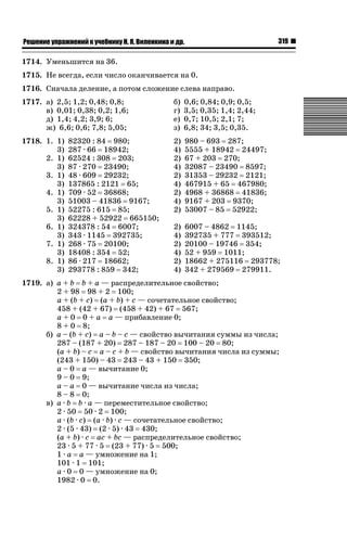 319

ǝǲȅǲǺǵǲ ȀǼǽǭǳǺǲǺǵǶ Ƿ ȀȄǲǮǺǵǷȀ ǚ. Ǭ. ǏǵǸǲǺǷǵǺǭ ǵ Ǳǽ.

1714. Уменьшится на 36.
1715. Не всегда, если число оканчивается на 0.
1716. Сначала деление, а потом сложение слева направо.
1717. а) 2,5; 1,2; 0,48; 0,8;
в) 0,01; 0,38; 0,2; 1,6;
д) 1,4; 4,2; 3,9; 6;
ж) 6,6; 0,6; 7,8; 5,05;

б)
г)
е)
з)

0,6; 0,84; 0,9; 0,5;
3,5; 0,35; 1,4; 2,44;
0,7; 10,5; 2,1; 7;
6,8; 34; 3,5; 0,35.

1718. 1. 1)
3)
2. 1)
3)
3. 1)
3)
4. 1)
3)
5. 1)
3)
6. 1)
3)
7. 1)
3)
8. 1)
3)

2)
4)
2)
4)
2)
4)
2)
4)
2)

980 – 693 287;
5555 + 18942 24497;
67 + 203 270;
32087 – 23490 8597;
31353 – 29232 2121;
467915 + 65 467980;
4968 + 36868 41836;
9167 + 203 9370;
53007 – 85 52922;

2)
4)
2)
4)
2)
4)

6007 – 4862 1145;
392735 + 777 393512;
20100 – 19746 354;
52 + 959 1011;
18662 + 275116 293778;
342 + 279569 279911.

82320 : 84 980;
287 · 66 18942;
62524 : 308 203;
87 · 270 23490;
48 · 609 29232;
137865 : 2121 65;
709 · 52 36868;
51003 – 41836 9167;
52275 : 615 85;
62228 + 52922 665150;
324378 : 54 6007;
343 · 1145 392735;
268 · 75 20100;
18408 : 354 52;
86 · 217 18662;
293778 : 859 342;

1719. а) а + b b + a — распределительное свойство;
2 + 98 98 + 2 100;
a + (b + c) (a + b) + c — сочетательное свойство;
458 + (42 + 67) (458 + 42) + 67 567;
а + 0 0 + а а — прибавление 0;
8 + 0 8;
б) a – (b + c) a – b – c — свойство вычитания суммы из числа;
287 – (187 + 20) 287 – 187 – 20 100 – 20 80;
(a + b) – c a – c + b — свойство вычитания числа из суммы;
(243 + 150) – 43 243 – 43 + 150 350;
а – 0 а — вычитание 0;
9 – 0 9;
а – а 0 — вычитание числа из числа;
8 – 8 0;
в) a · b b · a — переместительное свойство;
2 · 50 50 · 2 100;
a · (b · c) (a · b) · c — сочетательное свойство;
2 · (5 · 43) (2 · 5) · 43 430;
(a + b) · c ac + bc — распределительное свойство;
23 · 5 + 77 · 5 (23 + 77) · 5 500;
1 · а а — умножение на 1;
101 · 1 101;
а · 0 0 — умножение на 0;
1982 · 0 0.

 
