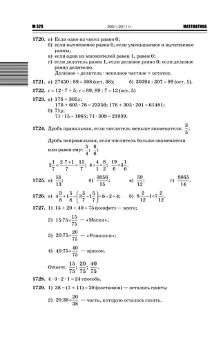 2001–2011 гг.

320

ǙǍǟǒǙǍǟǕǗǍ

1720. а) Если одно из чисел равно 0;
б) если вычитаемое равно 0, если уменьшаемое и вычитаемое
равны;
в) если один из множителей равен 1, равен 0;
г) если делитель равен 1, если делимое равно 0; если делимое
равно делителю.
Делимое делитель · неполное частное + остаток.
1721. а) 27450 : 89
1722. с

308 (ост. 38);

12 · 7 + 5; с

89; 89 : 7

б) 30394 : 307

99 (ост. 1).

12 (ост. 5)

1723. а) 176 + 305х;
176 + 605 · 76 23356; 176 + 305 · 201
б) 71у;
71 · 15 1065; 71 · 309 21939.

61481;

1724. Дробь правильная, если числитель меньше знаменателя:

3
;
5

Дробь неправильная, если числитель больше знаменателя
5 6
или равен ему: ; ;
4 6
4 8 19 1
1 2 ⋅7 + 1 15
=3 .
= ; 4= = ;
2 =
1 2 6
6
7
7
7
1725. а)

51
;
13

б)

3056
;
15

3
5 ⎛ 5 5⎞
1726. а) 4 + 1 − ⎜ 3 − 1 ⎟ = 6 − 2 = 4;
8
8 ⎝ 7 7⎠
1727. 1) 15 + 20 + 40

в)

59
;
12

б) 8

2
2
−1 =7 .
12
12

75 (конфет) — всего;

2) 15:75 =

15
— «Маски»;
75

3) 20:75 =

20
— «Ромашки»;
75

4) 40:75 =

40
— ирисок.
75

Ответ:

15 20 40
;
;
.
75 75 75

1728. 4 · 3 · 2 · 1

24 способа.

1729. 1) 38 – (7 + 11)
2) 20:38 =

20 (костюмов) — осталось сшить;

20
— часть, которую осталось сшить.
38

г)

9865
.
14

 