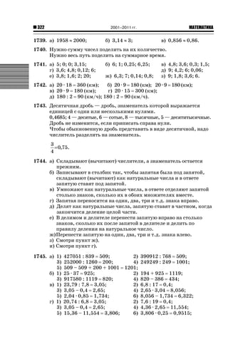 2001–2011 гг.

322

1739. а) 1958 | 2000;

б) 3,14 | 3;

ǙǍǟǒǙǍǟǕǗǍ

в) 0,856 | 0,86.

1740. Нужно сумму чисел поделить на их количество.
Нужно весь путь поделить на суммарное время.
1741. а) 5; 0; 0; 3,15;
г) 3,6; 4,8; 0,12; 6;
е) 3,8; 1,6; 2; 20;

б) 6; 1; 0,25; 6,25;
ж) 6,3; 7; 0,14; 0,8;

в) 4,8; 3,6; 0,3; 1,5;
д) 9; 4,2; 6; 0,06;
з) 9; 1,8; 3,6; 6.

1742. а) 20 · 18 360 (км);
б) 20 · 9 180 (км); 20 · 9 180 (км);
в) 20 · 9 180 (км);
г) 20 · 15 300 (км);
д) 180 : 2 90 (км/ч); 180 : 2 90 (км/ч).
1743. Десятичная дробь — дробь, знаменатель которой выражается
единицей с одни или несколькими нулями.
0,4685; 4 — десятые, 6 — сотые, 8 — тысячные, 5 — десятитысячные.
Дробь не изменится, если приписать справа нули.
Чтобы обыкновенную дробь представить в виде десятичной, надо
числитель разделить на знаменатель.
3
= 0,75.
4
1744. а) Складывают (вычитают) числители, а знаменатель остается
прежним.
б) Записывают в столбик так, чтобы запятая была под запятой,
складывают (вычитают) как натуральные числа и в ответе
запятую ставят под запятой.
в) Умножают как натуральные числа, в ответе отделяют запятой
столько знаков, сколько их в обоих множителях вместе.
г) Запятая переносится на один, два, три и т.д. знака вправо.
д) Делят как натуральные числа, запятую ставят в частном, когда
закончится деление целой части.
е) В делимом и делителе перенести запятую вправо на столько
знаков, сколько их после запятой в делителе и делить по
правилу деления на натуральное число.
ж) Перенести запятую на один, два, три и т.д. знака влево.
з) Смотри пункт ж).
и) Смотри пункт г).
1745. а) 1)
3)
5)
б) 1)
3)
в) 1)
3)
5)
г) 1)
3)
5)

427051 : 839 509;
2) 390912 : 768 509;
252000 : 1260 200;
4) 249249 : 249 1001;
509 – 509 + 200 + 1001 1201;
25 · 37 925;
2) 194 + 925 1119;
917580 : 1119 820;
4) 820 – 386 434;
23,79 : 7,8 3,05;
2) 6,8 : 17 0,4;
3,05 – 0,4 2,65;
4) 2,65 · 3,04 8,056;
2,04 · 0,85 1,734;
6) 8,056 – 1,734 6,322;
20,74 : 6,8 3,05;
2) 7,6 : 19 0,4;
3,05 – 0,4 2,65;
4) 4,36 · 2,65 11,554;
15,36 – 11,554 3,806;
6) 3,806 · 0,25 0,9515;

 