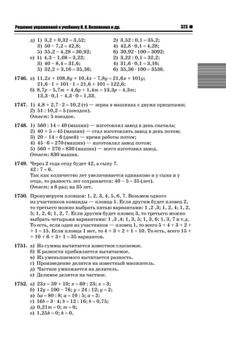 323

ǝǲȅǲǺǵǲ ȀǼǽǭǳǺǲǺǵǶ Ƿ ȀȄǲǮǺǵǷȀ ǚ. Ǭ. ǏǵǸǲǺǷǵǺǭ ǵ Ǳǽ.

д) 1)
3)
5)
е) 1)
3)
5)

3,2 + 0,32 3,52;
50 – 7,2 42,8;
35,2 – 4,28 30,92;
4,3 – 1,08 3,22;
40 – 8,4 31,6;
32,2 + 3,16 35,36;

2)
4)
6)
2)
4)
6)

3,52 : 0,1 35,2;
42,8 · 0,1 4,28;
30,92 · 100 3092;
3,22 : 0,1 32,2;
31,6 · 0,1 3,16;
35,36 · 100 3536.

1746. а) 11,2х + 108,8у + 10,4х – 7,8у 21,6х + 101у;
21,6 · 1 + 101 · 1 21,6 + 101 122,6;
б) 8,7р – 5,7т + 4,6р + 1,4т 13,3р – 4,3т;
13,3 · 0,1 – 4,3 · 0 1,33.
1747. 1) 4,8 + 2,7 · 2 10,2 (т) — зерна в машинах с двумя прицепами;
2) 51 : 10,2 5 (поездок).
Ответ: 5 поездок.
1748. 1) 560 : 14 40 (машин) — изготовлял завод в день сначала;
2) 40 + 5 45 (машин) — стал изготовлять завод в день потом;
3) 20 – 14 6 (дней) — время работы потом;
4) 45 · 6 270 (машин) — изготовлял завод потом;
5) 560 + 270 830 (машин) — всего изготовил завод.
Ответ: 830 машин.
1749. Через 2 года отцу будет 42, а сыну 7.
42 : 7 6.
Так как количество лет увеличивается одинаково и у сына и у
отца, то разность лет сохраняется: 40 – 5 35 (лет).
Ответ: в 6 раз; на 35 лет.
1750. Пронумеруем пловцов: 1, 2, 3, 4, 5, 6, 7. Возьмем одного
из участников команды — пловца 1. Если другим будет пловец 2,
то третьего можно выбрать пятью вариантами: 1 ,2 ,3; 1, 2, 4; 1, 2,
5; 1, 2, 6; 1, 2, 7. Если другим будет пловец 3, то третьего можно
выбрать четырьмя вариантами: 1 ,3 ,4; 1, 3, 5; 1, 3, 6; 1, 3, 7 и т.д.
То есть, если один из участников — пловец 1, то всего 5 + 4 + 3 + 2 +
+ 1 15. Если пловца 1 нет, то 4 + 3 + 2 + 1 10. То есть, всего 15 +
+ 10 + 6 + 3+ 1 35 вариантов.
1751. а)
б)
в)
г)
д)
е)

Из суммы вычитается известное слагаемое.
К разности прибавляется вычитаемое.
Из уменьшаемого вычитается разность.
Произведение делится на известный множитель.
Частное умножается на делитель.
Делимое делится на частное.

1752. а)
б)
в)
г)
д)
е)

23х 59 + 10; х 69 : 23; х 3;
12у 100 – 76; у 24 : 12; у 2;
5а 80 : 8; а 10 : 5; а 2;
16b 3 · 4; b 12 : 16; b 0,75;
0,21т 0; т 0;
1,25k 0; k 0.

 