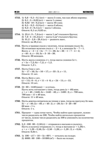 324

2001–2011 гг.

ǙǍǟǒǙǍǟǕǗǍ

1753. 1) 0,6 – 0,5 0,1 (кг) — масса 5 слив, так как яблок поровну;
2) 0,1 : 5 0,02 (кг) — масса 1 сливы;
3) 0,02 · 10 0,2 (кг) — масса 10 слив;
4) 0,5 – 0,2 0,3 (кг) — масса 3 яблок;
5) 0,3 : 3 0,1 (кг) — масса 1 яблока.
Ответ: 0,1 кг; 0,02 кг.
1754. 1) 23,4 : 3 7,8 (кг) — масса 1 дм3 стального бруска;
2) 7,8 · 4 31,2 (кг) — масса 4 дм3 стального бруска;
3) 31,2 – 2,8 28,4 (кг) — разность масс.
Ответ: на 28,4 кг.
1755. Пусть в трамвае ехали х мужчин, тогда женщин ехало 3х.
На остановке мужчин стало х – 2 + 4, а женщин 3х – 7 + 1.
Всего: х – 2 + 4 + 3х – 7 + 1 36; 4х 36 – 1 + 7 – 4 + 2;
х 40 : 4; х 10; 3х 3 · 10 30.
Ответ: 30 женщин.
1756. Пусть масса слоненка х т, тогда масса слонихи 5х т.
х + 5х 7,2; 6х 7,2; х 1,2.
Ответ: 1,2 т.
1757. Пусть Сене х лет.
3х – 17 16; 3х 16 + 17; х
Ответ: 11 лет.
1758. Пусть Кате х лет.
(х + 11) : 6 4; х + 11
Ответ: 13 лет.

33 : 3; х

4 · 6; х

11.

24 – 11; х

13.

1759. 24 · 60 1440 (мин) — в сутках.
Пусть ночь составляет х мин, тогда день (х + 40) мин.
х + х + 40 1440; 2х 1440 – 40; х 1400 : 2; х 700 мин.
700 мин 11 ч 40 мин.
Ответ: 11 ч 40 мин.
1760. Пусть девочка потратила на чтение х мин, тогда на прогулку 3х мин.
3х – х 40; 2х 40; х 40 : 2; х 20; 3х 3 · 20 60
60 мин 1 ч.
Ответ: 1 ч.
1761. Процент — одна сотая часть. Чтобы найти один процент, нужно
число разделить на 100. Чтобы найти несколько процентов
от числа, нужно число разделить на 100 и умножить на количество
процентов.
1762. 3,2 : 100 · 80 2,56 (т) — отправили в магазин и палатку.
Пусть в палатку отправили х т, тогда в магазин (х + 1,28) т.
х + х + 1,28 2,56; 2х 2,56 – 1,28; х 1,28 : 2; х 0,64.
Ответ: 0,64 т.
1763. 1) 100 – (17 + 18 + 5) 60% — осталось на складе;
2) 6000 : 60 · 100 10 000 (м3) — было на складе;

 