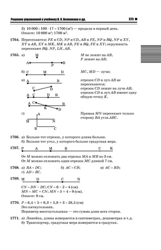 325

ǝǲȅǲǺǵǲ ȀǼǽǭǳǺǲǺǵǶ Ƿ ȀȄǲǮǺǵǷȀ ǚ. Ǭ. ǏǵǸǲǺǷǵǺǭ ǵ Ǳǽ.

3) 10 000 : 100 · 17 1700 (м3) — продали в первый день.
Ответ: 10 000 м3; 1700 м3.
1764. Пересекаются: FE и CD, NP и CD, AB и FE, NP и RQ, NP и XY,
XY и AB, XY и MK, MK и AB, FE и RQ, FE и XY; окружность
пересекают RQ, NP, LH, AB.
М не лежит на AB,
Р лежит на AB;

1765. а)

б)

MC, MD — лучи;

в)

отрезок CD и луч AB не
пересекаются;
отрезок CD лежит на луче AB;
отрезок CD и луч AB имеют одну
общую точку K.

г)

Прямая MN пересекает только
сторону ВА угла ABС.

1766. а) Больше тот отрезок, у которого длина больше.
б) Больше тот угол, у которого больше градусная мера.
1767.
От М можно отложить два отрезка МА и МВ по 3 см.
От М можно отложить один отрезок МС длиной 7 см.
1768. а) BA DC;
г) AD ! BC.

б) АС ! СВ;

в) АС

BD;

1769.
CN DN – DC; CN 6 – 2 4 (см)
MN MC + CN; MN 5 + 4 9 (см).
Ответ: 9 см.
1770. Р 6,4 + 5 + 6,3 + 5,8 + 3 26,5 (см)
Это пятиугольник.
Периметр многоугольника — это сумма длин всех сторон.
1771. а) Линейка, длина измеряется в сантиметрах, дециметрах и т.д.
б) Транспортир, градусная мера измеряется в градусах.

 