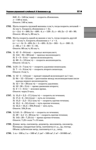 327

ǝǲȅǲǺǵǲ ȀǼǽǭǳǺǲǺǵǶ Ƿ ȀȄǲǮǺǵǷȀ ǚ. Ǭ. ǏǵǸǲǺǷǵǺǭ ǵ Ǳǽ.

840 : 6 140 (м/мин) — скорость сближения.
х 140 м/мин.
Ответ: 140 м/мин.
1782. Пусть скорость грузовой машины х км/ч, тогда скорость легковой —
2х км/ч. Скорость сближения х + 2х.
(х + 2х) · 4 480; 3х 480 : 4; х 120 : 3; х 40; 2х 2 · 40 80.
Ответ: 40 км/ч, 80 км/ч.
1783. Пусть скорость одной из машин х км/ч, тогда скорость другой
(х + 5) км/ч. Скорость сближения х + х + 5.
(х + х + 5) · 3 495; 2х + 5 495 : 3; 2х 165 – 5; х 160 : 2;
х 80; х + 5 80 + 5 85.
Ответ: 80 км/ч; 85 км/ч.
1784. 1) 42 · 2 84 (км) — проехал мотоциклист;
2) 144 – 84 60 (км) — проехал велосипедист;
3) 2 + 3 5 (ч) — время велосипедиста;
4) 60 : 5 12 (км/ч) — скорость велосипедиста.
Ответ: 12 км/ч.
1785. 1) 21 : 3 7 (км/ч) — скорость удаления пешеходов;
2) 7 – 4 3 (км/ч) — скорость второго пешехода.
Ответ: 3 км/ч.
1786. 1) 12 · 1 12 (км) — проедет первый велосипедист за 1 час;
2) 64 – 12 52 (км) — расстояние между велосипедистами после
выезда первого велосипедиста;
3) 12 + 14 26 (км/ч) — скорость удаления;
4) 52 : 26 2 (ч) — время движения второго;
5) 2 + 1 3 (ч) — искомое время.
Ответ: через 3 часа.
1787. 1) 15,3 + 2,2 17,5 (км/ч) — скорость по течению;
2) 17,5 · 3 52,5 (км) — путь по течению;
3) 15,3 – 2,2 13,1 (км/ч) — скорость против течения;
4) 13,1 · 4 52,4 (км) — путь против течения;
5) 52,5 + 52,4 104,9 (км) — весь путь.
Ответ: 104,9 км.
1788. 1) 145 : 5 29 (км/ч) — скорость по течению;
2) 29 – 4,5 · 2 20 (км/ч) — скорость против течения;
3) 145 : 20 7,25 (ч) — время против течения.
Ответ: 7,25 ч или 7 ч 15 мин.
1789. Длина: метр, сантиметр, дециметр, миллиметр, километр.
Площадь: квадратные метр, сантиметр и т.д., ар, гектар.
Объем: кубические метр, сантиметр и т.д., литр.
1790. 1 га

100 а; 1 а

100 м2; 1 дм2

100 см2; 1 м2

10 000 см2.

 
