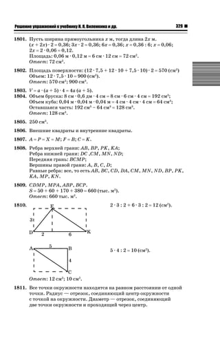 329

ǝǲȅǲǺǵǲ ȀǼǽǭǳǺǲǺǵǶ Ƿ ȀȄǲǮǺǵǷȀ ǚ. Ǭ. ǏǵǸǲǺǷǵǺǭ ǵ Ǳǽ.

1801. Пусть ширина прямоугольника х м, тогда длина 2х м.
(х + 2х) · 2 0,36; 3х · 2 0,36; 6х 0,36; х 0,36 : 6; х 0,06;
2х 2 · 0,06 0,12.
Площадь: 0,06 м · 0,12 м 6 см · 12 см 72 см2.
Ответ: 72 см2.
1802. Площадь поверхности: (12 · 7,5 + 12 · 10 + 7,5 · 10) · 2
Объем: 12 · 7,5 · 10 900 (см3).
Ответ: 570 см2; 900 см3.

570 (см2)

1803. V а · (а + 5) · 4 4а (а + 5).
1804. Объем бруска: 8 см · 0,6 дм · 4 см 8 см · 6 см · 4 см 192 см3;
Объем куба: 0,04 м · 0,04 м · 0,04 м 4 см · 4 см · 4 см 64 см3;
Оставшаяся часть: 192 см3 – 64 см3 128 см3.
Ответ: 128 см3.
1805. 250 см3.
1806. Внешние квадраты и внутренние квадраты.
1807. A

P

X

M; F

B; C

K.

1808. Ребра верхней грани: AB, BP, PK, KA;
Ребра нижней грани: DC ,CM, MN, ND;
Передняя грань: BCMP;
Вершины правой грани: А, В, С, D;
Равные ребра: все, то есть AB, BC, CD, DA, СМ, MN, ND, BP, PK,
KA, MP, KN.
1809. CDMP, MPA, ABP, BCP.
S 50 + 60 + 170 + 380 660 (тыс. м2).
Ответ: 660 тыс. м2.
2·3:2+6·3:2

1810.

5·4:2

12 (см2).

10 (см2).

Ответ: 12 см2; 10 см2.
1811. Все точки окружности находятся на равном расстоянии от одной
точки. Радиус — отрезок, соединяющий центр окружности
с точкой на окружности. Диаметр — отрезок, соединяющий
две точки окружности и проходящий через центр.

 