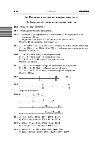 2001–2011 гг.

168

ǙǍǟǒǙǍǟǕǗǍ

§2. Сложение и вычитание натуральных чисел
6. Сложение натуральных чисел и его свойства
182. 1000; 78 100; 1 000 000.
183. 100; надо прибавить 24 единицы.
184. 1) овощей: 3 кг картофеля + 3 кг свеклы + 4 кг моркови + 6 кг
капусты 16 кг;
2) фруктов: 5 кг яблок + 2 кг груш + 4 кг слив 11 кг.
Ответ: 16 кг овощей; 11 кг фруктов.
185. 1) 1 кг 250 г + 300 г 1 кг 550 г — собрала малины вторая девочка;
2) 1 кг 250 г + 1 кг 550 г 2 кг 800 г — собрали две девочки вместе.
Ответ: 2 кг 800 г.
186. 1) 23 + 8 31 (книга) — во второй пачке;
2) 31 + 6 37 (книг) — в третьей пачке;
3) 23 + 31 + 37 91 (книга) — в трех пачках.
Ответ: 91 книга.
187. 1) 127 + 32 159 (т) — собрали картофеля во второй день;
2) 127 + 40 167 (т) — собрали на третий день;
3) 127 + 159 + 167 453 (т) — всего собрали за три дня.
Ответ: 453 т.
188.

D(11).

189.
Вправо, 8 отрезков.
190.

191. а) 457 + (705 + 295)
б) (554 + 46) + 1425

457 + 1000
600 + 1425

192. а) (385 + 615) + 548
б) 221 + (427 + 373)

1000 + 548 1548;
221 + 800 1021.

1457;
2025.

193. а) (458 + 42) + (333 + 67) 500 + 400 900;
б) (635 + 1365) + (308 + 392) 2000 + 700 2700;

 