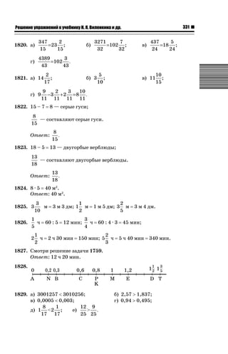 331

ǝǲȅǲǺǵǲ ȀǼǽǭǳǺǲǺǵǶ Ƿ ȀȄǲǮǺǵǷȀ ǚ. Ǭ. ǏǵǸǲǺǷǵǺǭ ǵ Ǳǽ.

1820. а)
г)

347
2
= 23 ;
15
15

б)

3271
7
=102 ;
32
32

в)

437
5
=18 ;
24
24

4389
3
=102 .
43
43

1821. а) 14
г) 9

2
;
17

б) 3

5
;
10

в) 11

10
;
15

9
2
3
10
−3 + 2 = 8 .
11 11 11 11

1822. 15 – 7

8 — серые гуси;

8
— составляют серые гуси.
15
Ответ:
1823. 18 – 5

8
.
15
13 — двугорбые верблюды;

13
— составляют двугорбые верблюды.
18
Ответ:

13
.
18

1824. 8 · 5 40 м2.
Ответ: 40 м2.
1825. 3
1826.

3
м
10

1
ч
5
2

1
ч
2

3 м 3 дм; 1

60 : 5

1
м
2

12 мин;

2 ч 30 мин

3
ч
4

1 м 5 дм; 3
60 : 4 · 3

150 мин; 5

2
ч
3

2
м
5

3 м 4 дм.

45 мин;
5 ч 40 мин

340 мин.

1827. Смотри решение задачи 1759.
Ответ: 12 ч 20 мин.
1828.

1829. а) 3001257  3010256;
в) 0,0005  0,003;
8
1
12 9
е)
д) 1  2 ;
 .
17 17
25 25

б) 2,57 ! 1,837;
г) 0,94 ! 0,495;

 