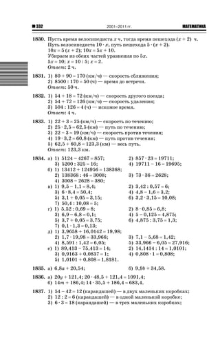 2001–2011 гг.

332

ǙǍǟǒǙǍǟǕǗǍ

1830. Пусть время велосипедиста х ч, тогда время пешехода (х + 2) ч.
Путь велосипедиста 10 · х, путь пешехода 5 · (х + 2).
10х 5 (х + 2); 10х 5х + 10.
Убираем из обеих частей уравнения по 5х.
5х 10; х 10 : 5; х 2.
Ответ: 2 ч.
1831. 1) 80 + 90 170 (км/ч) — скорость сближения;
2) 8500 : 170 50 (ч) — время до встречи.
Ответ: 50 ч.
1832. 1) 54 + 18 72 (км/ч) — скорость другого поезда;
2) 54 + 72 126 (км/ч) — скорость удаления;
3) 504 : 126 4 (ч) — искомое время.
Ответ: 4 ч.
1833. 1) 22 + 3 25 (км/ч) — скорость по течению;
2) 25 · 2,5 62,5 (км) — путь по течению;
3) 22 – 3 19 (км/ч) — скорость против течения;
4) 19 · 3,2 60,8 (км) — путь против течения;
5) 62,5 + 60,8 123,3 (км) — весь путь.
Ответ: 123,3 км.
1834. а) 1)
3)
б) 1)
2)
4)
в) 1)
3)
5)
7)
г) 1)
3)
5)
7)
д) 1)
2)
4)
е) 1)
3)
5)

5124 – 4267 857;
5200 : 325 16;
13412 + 124956 138368;
138368 : 46 3008;
3008 – 2628 380;
9,5 – 1,1 8,4;
6 · 8,4 50,4;
3,1 + 0,05 3,15;
50,4 : 10,08 5;
5,52 : 0,69 8;
6,9 – 6,8 0,1;
3,7 + 0,05 3,75;
0,1 · 1,3 0,13;
3,9658 + 16,0142 19,98;
1,7 · 19,98 33,966;
8,591 : 1,42 6,05;
89,413 – 75,413 14;
0,9163 + 0,0837 1;
1,0101 + 0,808 1,8181.

1835. а) 6,8а + 20,54;

2) 857 · 23 19711;
4) 19711 – 16 19695;
3) 73 · 36

2628;

2) 3,42 : 0,57 6;
4) 4,8 – 1,6 3,2;
6) 3,2 · 3,15 10,08;
2) 8 · 0,85 6,8;
4) 5 – 0,125 4,875;
6) 4,875 : 3,75 1,3;
3)
5)
2)
4)

7,1 – 5,68 1,42;
33,966 – 6,05 27,916;
14,1414 : 14 1,0101;
0,808 · 1 0,808;

б) 9,9b + 34,58.

1836. а) 20у + 121,4; 20 · 48,5 + 121,4 1091,4;
б) 14т + 186,4; 14 · 35,5 + 186,4 683,4.
1837. 1) 54 – 42 12 (карандашей) — в двух маленьких коробках;
2) 12 : 2 6 (карандашей) — в одной маленькой коробке;
3) 6 · 3 18 (карандашей) — в трех маленьких коробках;

 