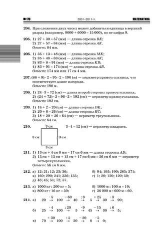2001–2011 гг.

170

ǙǍǟǒǙǍǟǕǗǍ

204. При сложении двух чисел может добавиться единица в верхний
разряд (например, 9000 + 6000 15 000), но не цифра 9.
205. 1) 27 + 30 57 (мм) — длина отрезка BK;
2) 27 + 57 84 (мм) — длина отрезка AK.
Ответ: 84 мм.
206. 1) 35 + 13 48 (мм) — длина отрезка MK;
2) 35 + 48 83 (мм) — длина отрезка AK;
3) 83 + 8 91 (мм) — длина отрезка KB;
4) 83 + 91 174 (мм) — длина отрезка AB.
Ответ: 174 мм или 17 см 4 мм.
207. (86 + 9) · 2 95 · 2 190 (м) — периметр прямоугольника, что
соответствует длине изгороди.
Ответ: 190 м.
208. 1) 24 · 3 72 (см) — длина второй стороны прямоугольника;
2) (24 + 72) · 2 96 · 2 192 (см) — периметр прямоугольника.
Ответ: 192 см.
209. 1) 18 + 2 20 (см) — длина стороны DK;
2) 20 + 6 26 (cм) — длина стороны KC;
3) 18 + 20 + 26 64 (см) — периметр треугольника.
Ответ: 64 см.
210.

3·4

12 (см) — периметр квадрата.

211. 1) 13 см + 4 см 6 мм 17 см 6 мм — длина стороны AD;
2) 13 см + 13 см + 13 см + 17 см 6 мм 56 см 6 мм — периметр
четырехугольника.
Ответ: 56 см 6 мм.
212. а) 12; 21; 12; 23; 36;
в) 160; 290; 241; 336; 135;
д) 48; 45; 51; 72; 57.

б) 94; 195; 190; 285; 371;
г) 1; 20; 120; 120; 50;

213. а) 1000 кг : 200 кг 5;
в) 800 кг : 16 кг 50;

б) 1000 м : 100 м 10;
г) 36 000 м : 600 м 60.

214. а)

20

·5
– 60
:8
o 100 o 40 o

б)

25

·4
: 20
o 100 o

в)

70

5

5

+ 25
·3
o 30 o

90;

·9
– 15
:6
o 45 o 30 o 5;

+ 30
:5
– 20
o 100 o 20 o

0

·5
o 0;

 