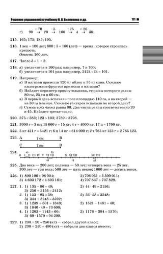 171

ǝǲȅǲǺǵǲ ȀǼǽǭǳǺǲǺǵǶ Ƿ ȀȄǲǮǺǵǷȀ ǚ. Ǭ. ǏǵǸǲǺǷǵǺǭ ǵ Ǳǽ.

г)

– 70
·5
: 25
+ 26
90 o 20 o 100 o 4 o 30.

215. 165; 175; 185; 195.
216. 1 век 100 лет; 800 : 5
крепость.
Ответ: 160 лет.
217. Число 3

160 (лет) — время, которое строилась

1 + 2.

218. а) увеличится в 100 раз; например, 7 и 700;
б) увеличится в 101 раз; например, 2424 : 24

101.

219. Например:
а) В магазин привезли 120 кг яблок и 35 кг слив. Сколько
килограммов фруктов привезли в магазин?
б) Найдите периметр прямоугольника, стороны которого равны
80 см, 25 см и 60 см.
в) В первый день вспахали поле площадью 140 га, а во второй —
на 50 га меньше. Сколько гектаров вспахали во второй день?
г) Сумма трех чисел равна 90. Два числа равны соответственно 20
и 45. Найдите третье число.
220. 375  383; 123 ! 103; 3789  3798.
221. 3000 г

3 кг; 15 000 г

222. 5 кг 421 г

15 кг; 4 т

5421 г; 6 ц 14 кг

4000 кг; 17 ц

1700 кг.

614 000 г; 2 т 765 кг 123 г

2 765 123.

223.

224.
225. Два века — 200 лет; полвека — 50 лет; четверть века — 25 лет.
300 лет — три века; 500 лет — пять веков; 1000 лет — десять веков.
226. 1) 800 106 ! 98 004;
3) 4 603 172  4 603 181;

2) 706 051  3 300 011;
4) 707 837 ! 707 829.

227. 1. 1)
3)
2. 1)
3)
3. 1)
3)
4. 1)
3)

2) 44 · 49

2156;

2) 56 · 58

3248;

135 – 86 49;
256 + 2156 2412;
153 – 95 58;
344 + 3248 3592;
1239 + 601 1840;
1840 · 40 73 600;
1203 – 1143 60;
60 · 1570 94 200.

2) 1521 – 1481

40;

2) 1176 + 394

1570;

229. 1) 230 + 20 250 (кг) — собрал другой класс;
2) 230 + 250 480 (кг) — собрали два класса вместе;

 
