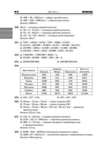 2001–2011 гг.

172

ǙǍǟǒǙǍǟǕǗǍ

3) 480 + 40 520 (кг) — собрал третий класс;
4) 480 + 520 1000 (кг) — собрали три класса.
Ответ: 1000 кг.
230. 10 м2 — площадь первой комнаты;
1) 10 + 5 15 (м2) — площадь второй комнаты;
2) 15 + 8 23 (м2) — площадь третьей комнаты;
3) 10 + 15 + 23 48 (м2) — площадь всей квартиры.
Ответ: 48 м2.
231. а)
б)
в)
г)

7357 + (2848 + 5152) 7357 + 8000 15 357;
54 271 + (39 999 + 10 001) 54 271 + 50 000 104 271;
(19 999 + 4801) + 15 200 24 800 + 15 200 40 000;
(18 356 + 1644) + 2135 20 000 + 2135 22 135.

232. а) 7 008 001 7 000 000 + 8000 + 1;
б) 33 333 30 000 + 3000 + 300 + 30 + 3.
233. а) 29 999 999 999;

б) 400 069 910 010.

234.
Дни недели
Понедельник
Вторник
Среда
Четверг
Пятница
Суббота
Итого
235. а) 131  137  141;

Одежда
650
860
1320
870
1086
980
5766

Отделы
Обувь
450
511
802
360
987
564
3674

Трикотаж
330
440
510
710
652
382
3024

Всего по
магазину
1430
1811
2632
1940
2725
1926
12 464

б) 437  447  457.

236. 1) 58 мм + 15 мм 73 мм — длина стороны MP;
2) 73 мм + 23 мм 96 мм — длина стороны PK;
3) 58 мм + 73 мм + 96 мм 227 мм 22 см 7 мм — периметр
треугольника.
Ответ: 22 см 7 мм.
237. 1) 125 : 5 25 (см) — ширина прямоугольника;
2) (125 + 25) · 2 300 (см) — периметр прямоугольника;
3) 300 : 4 75 (см) — сторона квадрата с периметром как
у прямоугольника.
Ответ: 75 см.
238. 1) 6500 – 650 5850 (кг) винограда отправили в город;
2) 5850 : 13 450 (шт.) — количество ящиков, отправленных в город.
Ответ: 450 ящиков.

 
