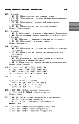 ǝǲȅǲǺǵǲ ȀǼǽǭǳǺǲǺǵǶ Ƿ ȀȄǲǮǺǵǷȀ ǚ. Ǭ. ǏǵǸǲǺǷǵǺǭ ǵ Ǳǽ.

175

259. 1-й способ.
1) 46 + 39 85 (пассажиров) — всего ехали в трамвае;
2) 85 – 15 70 (пассажиров) — осталось в трамвае после остановки.
2-й способ.
1) 39 – 15 24 (пассажира) — осталось во 2-м вагоне после
остановки;
2) 46 + 24 70 (пассажиров) — всего осталось в трамвае.
Ответ: 70 пассажиров.
260. 1-й способ.
1) 49 – 5 44 (человека) — осталось в автобусе после 1-й остановки;
2) 44 – 11 33 (человека) — осталось в автобусе после 2-й остановки.
2-й способ.
1) 5 + 11 16 (человек) — вышли из автобуса на двух остановках;
2) 49 – 16 33 (человека) — осталось в автобусе.
Ответ: 33 человека.
261. 1-й способ.
1) 47 – 12 35 (пассажиров) — осталось в троллейбусе после выхода
пассажиров;
2) 35 + 15 50 (пассажиров) — стало в троллейбусе после входа
пассажиров.
2-й способ.
1) 15 – 12 3 (пассажира) — на столько человек больше вошло
в троллейбус на остановке, чем вышло;
2) 47 + 3 50 (пассажиров) — стало в троллейбусе после остановки.
Ответ: 50 пассажиров.
262. а)
б)
в)
г)

(3189 – 1189) – 1250 2000 – 1250 750;
(9862 – 1000) – 3541 8862 – 3541 5321;
2478 + (8265 – 4265) 2478 + 4000 6478;
(1275 + 3325) – 2980 4600 – 2980 1620.

263.
а) 1)
2)
б) 1)
2)

AC + DB 12 + 17 29 (см);
CD AB – (AC + DB) 37 – 29 8 (см);
DB AB – AD 37 – 26 11 (см);
CD CB – DB 18 – 11 7 (см).

264. 1) 294 – 113 181 (м) — ширина участка земли;
2) (294 + 181 ) · 2 950 (м) — периметр участка.
Ответ: 950 м.
265. 1) 41 – 18 23 (см) — длина стороны BC четырехугольника;
2) 23 – 6 17 (см) — длина стороны CD;
3) 100 – (41 + 23 + 17) 19 (см) — длина стороны AD.
Ответ: 19 см.
266. 1) 650 – 230 420 (кг) моркови собрали во второй день;
2) 650 – 150 500 (кг) — собрали в третий день;
3) 500 + 259 759 (кг) — собрали в четвертый день;

 