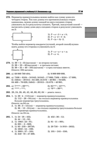 177

ǝǲȅǲǺǵǲ ȀǼǽǭǳǺǲǺǵǶ Ƿ ȀȄǲǮǺǵǷȀ ǚ. Ǭ. ǏǵǸǲǺǷǵǺǭ ǵ Ǳǽ.

278. Периметр прямоугольника можно найти как сумму длин его
четырех сторон. Так как длины его противоположных сторон
одинаковы, можно длину каждой из двух соседних сторон
умножить на 2 и результаты сложить. Третий, наилучший способ —
вычислить сумму длин двух соседних сторон и результат умножить
на 2:
1) P
2) P
3) P

a + b + a + b;
a · 2 + b · 2;
(a + b) · 2.

Чтобы найти периметр квадрата (лучший, второй способ) нужно
взять длину его стороны и умножить на 4:
1) P
2) P

a + a + a + a;
a · 4.

279. 1) 30 + 5 35 (вагонов) — во втором составе;
2) 30 + 10 40 (вагонов) — в третьем составе;
3) 30 + 35 + 40 105 (вагонов) — в трех составах вместе.
Ответ: 105 вагонов.
280. а) 68 000 789 404;

б) 9 999 999 998.

281. а) 7508 + 8534 16 042; 16 042  17 000; 7508 + 8534  17 000;
б) 24645 + 39 815 64 460; 35 678 + 40 961 76 639;
64 460  76 639; 24645 + 39 815  35 678 + 40 961.
282. а) 7**** ! 69***;
в) **** ! ***;

б) 85*** ! 13***;
г) *8**  99**.

283. 20, 24, 26, 40, 42, 46, 60, 62, 64 — девять чисел.
284. 1. 1) 28 · 4 112 (см) — периметр прямоугольника;
2) 112 – 28 84 (см) — на столько периметр прямоугольника
больше периметра треугольника.
Ответ: на 84 см.
2. 1) 36 : 3 12 (см) — периметр прямоугольника;
2) 36 – 12 24 (см) — на столько периметр треугольника больше
периметра прямоугольника.
Ответ: на 24 см.
285. 1. 1)
3)
2. 1)
3)
3. 1)
3)
4. 1)
3)

24 · 18 432;
44 – 12 32;
1863 : 23 81;
891 – 2 889;
83 · 250 20750;
5832 : 54 108;
3885 : 37 105;
350 · 78 27 300.

2) 432 : 36
2) 81 · 11

12;
891;

2) 20 750 – 14 918
2) 105 + 245

350;

5832;

 
