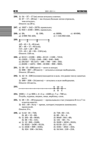 2001–2011 гг.

178

ǙǍǟǒǙǍǟǕǗǍ

286. 1) 54 – 37 17 (м) лески осталось в мотке;
2) 37 – 17 20 (м) — на столько больше лески отрезали,
чем осталось.
Ответ: на 20 м.
287. а) 1837 + 542
б) 833 + 2168

2379; правильно;
3001; правильно.

288. а) 38;
б) 190;
д) 2 098 765 433;

в) 8099;
г) 40 696;
е) 1 135 802 458.

289.
AB 45 + 3 48 (см);
BC 48 + 17 65 (см);
CD AD + AB + BC;
CD 45 + 48 + 65 158 (см).
Ответ: 158 см.
290. а)
б)
в)
г)

6112 + (1596 – 496) 6112 + 1100 7212;
(1823 – 1723) + 846 100 + 846 946;
(95 837 – 95 137) – 198 700 – 198 502;
(8593 + 1407) – 999 10 000 – 999 9001.

291. 1) 58 · 12 696 (мест) — всего в поезде;
2) 696 – 667 29 (мест) — осталось в поезде свободными.
Ответ: 29 мест.
292. 1) 42 · 8 336 (человек) находится в зале, что равно числу занятых
мест;
2) 360 – 336 24 (места) — остались в зале свободными.
Ответ: 24 места.
293.
294. 1800 г 1 кг 800 г; 4 т 5 ц 4500 кг; 7 ц 700 кг.
Голубь, курица, индюк, овца, верблюд, слон.
295. 1) 28 + 21 49 (грядок) — пропалывали в час учащиеся 6-го и 7-го
классов вместе;
2) 441 : 49 9 (ч) — время, которое учащиеся занимались
прополкой.
Ответ: 9 ч.
296. а) 1) 42 · 18 756;
3) 48 + 12 60;
б) 1) 205 · 48 9840;
3) 36 + 95 131;
в) 1) 12 · 203 2436;
3) 8555 – 2436 6119;
г) 1) 2356 + 809 3165;
3) 324 · 106 34 344;

2)
4)
2)
4)
2)
4)
2)
4)

756 : 63 12;
60 – 56 4;
9840 : 164 60;
131 – 60 71;
3539 + 5016 8555;
6119 : 211 29;
3165 – 2841 324;
34 344 : 159 216.

 