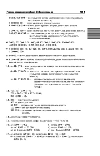ǝǲȅǲǺǵǲ ȀǼǽǭǳǺǲǺǵǶ Ƿ ȀȄǲǮǺǵǷȀ ǚ. Ǭ. ǏǵǸǲǺǷǵǺǭ ǵ Ǳǽ.

153

86 820 000 800 — восемьдесят шесть миллиардов восемьсот двадцать
миллионов восемьсот;
1 000 000 031 — один миллиард тридцать один;
63 009 000 050 — шестьдесят три миллиарда девять миллионов
пятьдесят;
1 000 100 999 — один миллиард сто тысяч девятьсот девяносто девять;
383 365 409 707 — триста восемьдесят три миллиарда триста
шестьдесят пять миллионов четыреста девять
тысяч семьсот семь.
6. 5000; 702 000; 5 081 000; 68 303 000; 12 000 000; 306 000 000;
487 000 000 000; 15 205 000; 65 913 000 000.
7. 1 000 000 000; 30; 1; 1970; 31; 1999; 10 957; 262 968; 946 684 800; 30;
1 000 000 000.
8. 66 666 — шестьдесят шесть тысяч шестьсот шестьдесят шесть.
9. 8 080 808 080 — восемь миллиардов восемьдесят миллионов восемьсот
восемь тысяч восемьдесят.
10. а) 674 674 — шестьсот семьдесят четыре тысячи шестьсот семьдесят
четыре;
б) 674 674 674 — шестьсот семьдесят четыре миллиона шестьсот
семьдесят четыре тысячи шестьсот семьдесят
четыре;
в) 674 674 674 674 — шестьсот семьдесят четыре миллиарда
шестьсот семьдесят четыре миллиона шестьсот
семьдесят четыре тысячи шестьсот семьдесят
четыре.
12. 700, 707, 770, 777;
700 + 707 + 770 + 777
2954 : 211 14.

2954;

13. 380 — триста восемьдесят;
907 — девятьсот семь;
60 239 — шестьдесят тысяч двести тридцать девять;
102 400 — сто две тысячи четыреста;
999 999 — девятьсот девяносто девять тысяч девятьсот девяносто
девять.
14. Десять; десять; сто; тысяча.
15. Использовано шесть цифр. Различных — три (6; 4; 0).
16. а) за 99 — 100;
в) за 19 999 — 20 000;
д) на 1 меньше (700 – 699);

б) перед 300 — 299;
г) перед 1200 — 1199;
е) на 1 больше (8999 – 9000).

17. а) деление 120 : 2 60; вычитание 1260 – 60 1200;
б) вычитание 5003 – 7 4996; вычитание 300 – 300 0; умножение
4996 · 0 0;

 